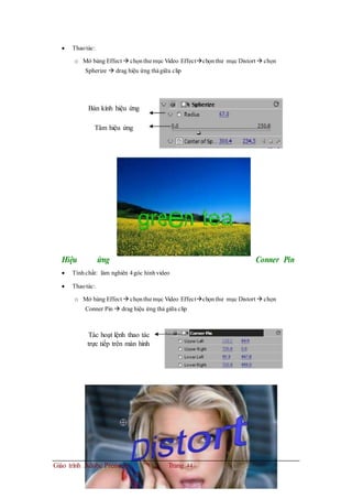  Thaotác:
o Mở bảng Effect  chọnthư mục Video Effectchọnthư mục Distort  chọn
Spherize  drag hiệu ứng thảgiữa clip
Bán kính hiệu ứng
Tâm hiệu ứng
Hiệu ứng Conner Pin
 Tínhchất: làm nghiên 4góc hìnhvideo
 Thaotác:
o Mở bảng Effect  chọnthư mục Video Effectchọnthư mục Distort  chọn
Conner Pin  drag hiệu ứng thả giữa clip
Tác hoạt lệnh thao tác
trực tiếp trên màn hình
Giáo trình Adobe Premiere Trang 44
 