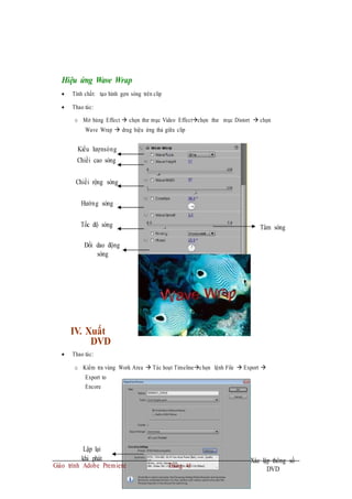 Hiệu ứng Wave Wrap
 Tính chất: tạo hình gợn sóng trên clip
 Thao tác:
o Mở bảng Effect  chọn thư mục Video Effectchọn thư mục Distort  chọn
Wave Wrap  drag hiệu ứng thả giữa clip
Kiểu lượnsóng
Chiềi cao sóng
Chiềi rộng sóng
Hướng sóng
Tốc độ sóng Tâm sóng
Đổi dao động
sóng
IV. Xuất
DVD
 Thao tác:
o Kiểm tra vùng Work Area  Tác hoạt Timelinechọn lệnh File  Export 
Export to
Encore
Lập lại
khi phát
Giáo trình Adobe Premiere Trang 45
Xác lập thông số
DVD
 