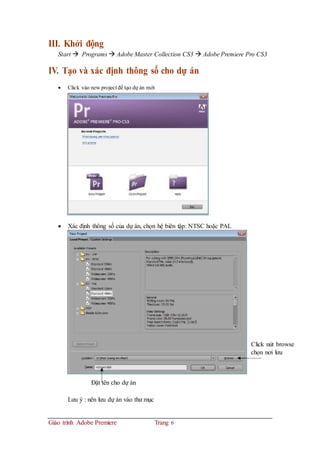 III. Khởi động
Start  Programs  Adobe Master Collection CS3  Adobe Premiere Pro CS3
IV. Tạo và xác định thông số cho dự án
 Click vào new project để tạo dự án mới
 Xác định thông số của dự án, chọn hệ biên tập: NTSC hoặc PAL
Click nút browse
chọn nơi lưu
Đặt tên cho dự án
Lưu ý : nên lưu dự án vào thư mục
Giáo trình Adobe Premiere Trang 6
 