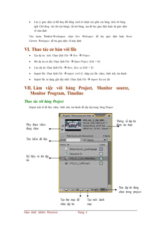  Lưu ý: giao diện có thể thay đổi bằng cách rê chuột vào giữa các bảng, tách rời bảng
(giữ Ctrl+drag vào tên của bảng), tắt mở bảng, sau đó lưu giao diện hoặc trả giao diện
về mặc định
Vào menu WindowWorkspace chọn New Worksapce để lưu giao diện hoặc Reset
Current Workspace để trả giao diện về mặc định
VI. Thao tác cơ bản với file
 Tạo dự án mới: Chọn lệnh File  New  Project
 Mở dự án có sẵn: Chọn lệnh File  Open Project (Ctrl + O)
 Lưu dự án: Chọn lệnh File  Save, Save as (Ctrl + S)
 Import file: Chọn lệnh File  import (ctrl+I) nhập các file video, hình ảnh, âm thanh
 Import file sử dụng gần đây nhất: Chọn lệnh File  import Recent file
VII. Làm việc với bảng Project, Monitor source,
Monitor Program, Timeline
Thao tác với bảng Project
Import một số dữ liệu video, hình ảnh, âm thanh để sắp xếp trong bảng Project
Play đoạn video
đang chọn
Thông số tập tin
được tác hoạt
Tìm kiếm dữ liệu
Ký hiệu và tên tập
tin
Xóa tập tin đang
chọn trong project
Tạo thư mục để
chứa tập tin
Tạo mới danh
mục
Giáo trình Adobe Premiere Trang 8
 