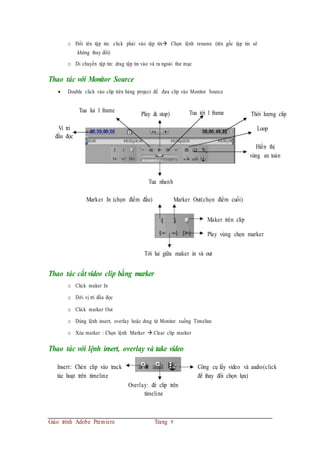 o Đổi tên tập tin: click phải vào tập tin Chọn lệnh rename (tên gốc tập tin sẽ
không thay đổi)
o Di chuyển tập tin: drag tập tin vào và ra ngoài thư mục
Thao tác với Monitor Source
 Double click vào clip trên bảng project để đưa clip vào Monitor Source
Vi tri
Tua lui 1 frame
Play & stop) Tua tới 1 frame Thời lượng clip
Loop
đầu đọc
Hiển thị
vùng an toàn
Tua nhanh
Marker In (chọn điểm đầu) Marker Out(chọn điểm cuối)
Maker trên clip
Play vùng chọn marker
Tới lui giữa maker in và out
Thao tác cắt video clip bằng marker
o Click maker In
o Dời vị trí đầu đọc
o Click marker Out
o Dùng lệnh insert, overlay hoặc drag từ Monitor xuống Timeline
o Xóa marker : Chọn lệnh Marker  Clear clip marker
Thao tác với lệnh insert, overlay và take video
Insert: Chèn clip vào track
tác hoạt trên timeline
Overlay: đè clip trên
timeline
Giáo trình Adobe Premiere Trang 9
Công cụ lấy video và audio(click
để thay đổi chọn lựa)
 