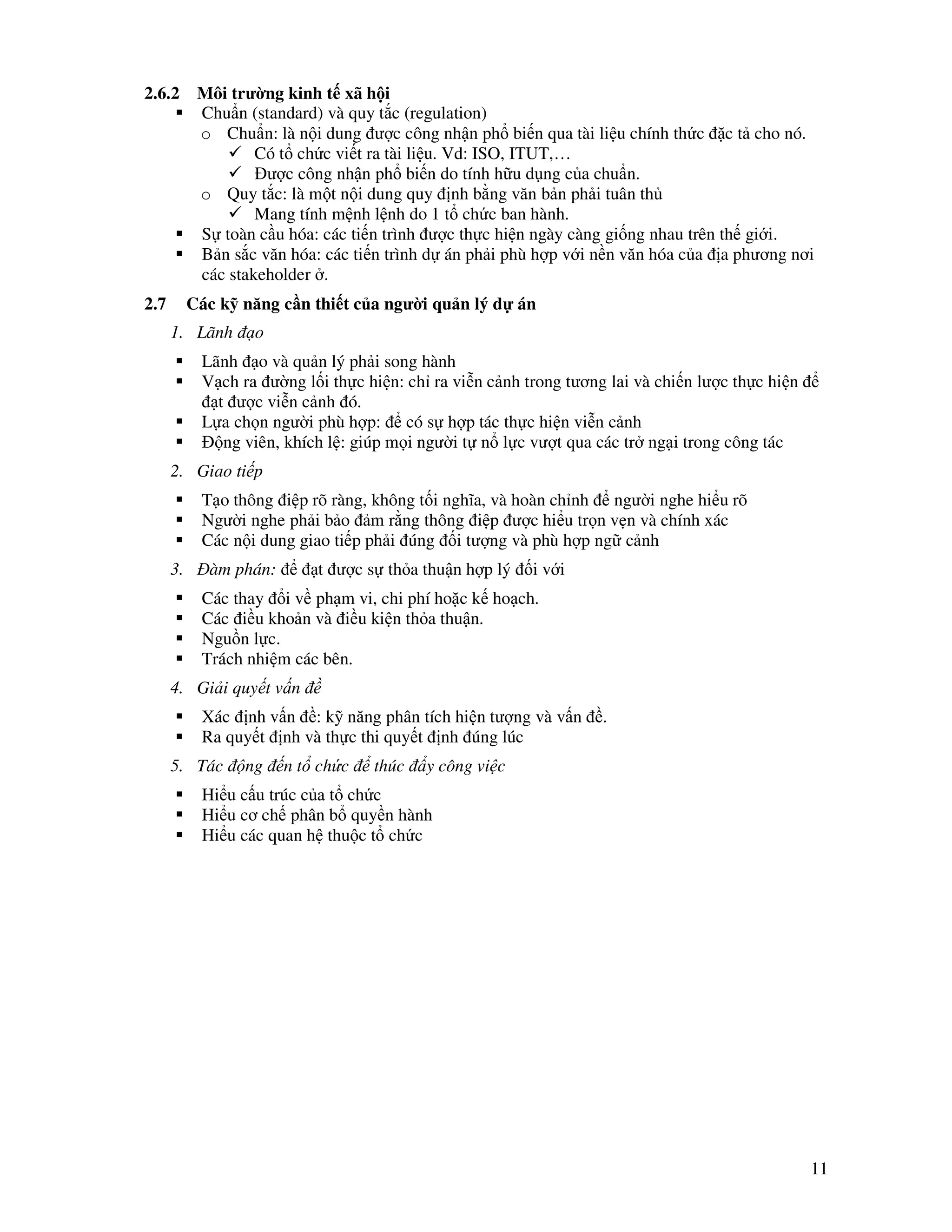 11
2.6.2 Môi trư ng kinh t xã h i
Chu n (standard) và quy t c (regulation)
o Chu n: là n i dung ư c công nh n ph bi n qua tài li u chính th c c t cho nó.
Có t ch c vi t ra tài li u. Vd: ISO, ITUT,…
ư c công nh n ph bi n do tính h u d ng c a chu n.
o Quy t c: là m t n i dung quy nh b ng văn b n ph i tuân th
Mang tính m nh l nh do 1 t ch c ban hành.
S toàn c u hóa: các ti n trình ư c th c hi n ngày càng gi ng nhau trên th gi i.
B n s c văn hóa: các ti n trình d án ph i phù h p v i n n văn hóa c a a phương nơi
các stakeholder .
2.7 Các k năng c n thi t c a ngư i qu n lý d án
1. Lãnh o
Lãnh o và qu n lý ph i song hành
V ch ra ư ng l i th c hi n: ch ra vi n c nh trong tương lai và chi n lư c th c hi n
t ư c vi n c nh ó.
L a ch n ngư i phù h p: có s h p tác th c hi n vi n c nh
ng viên, khích l : giúp m i ngư i t n l c vư t qua các tr ng i trong công tác
2. Giao ti p
T o thông i p rõ ràng, không t i nghĩa, và hoàn ch nh ngư i nghe hi u rõ
Ngư i nghe ph i b o m r ng thông i p ư c hi u tr n v n và chính xác
Các n i dung giao ti p ph i úng i tư ng và phù h p ng c nh
3. àm phán: t ư c s th a thu n h p lý i v i
Các thay i v ph m vi, chi phí ho c k ho ch.
Các i u kho n và i u ki n th a thu n.
Ngu n l c.
Trách nhi m các bên.
4. Gi i quy t v n
Xác nh v n : k năng phân tích hi n tư ng và v n .
Ra quy t nh và th c thi quy t nh úng lúc
5. Tác ng n t ch c thúc y công vi c
Hi u c u trúc c a t ch c
Hi u cơ ch phân b quy n hành
Hi u các quan h thu c t ch c
 