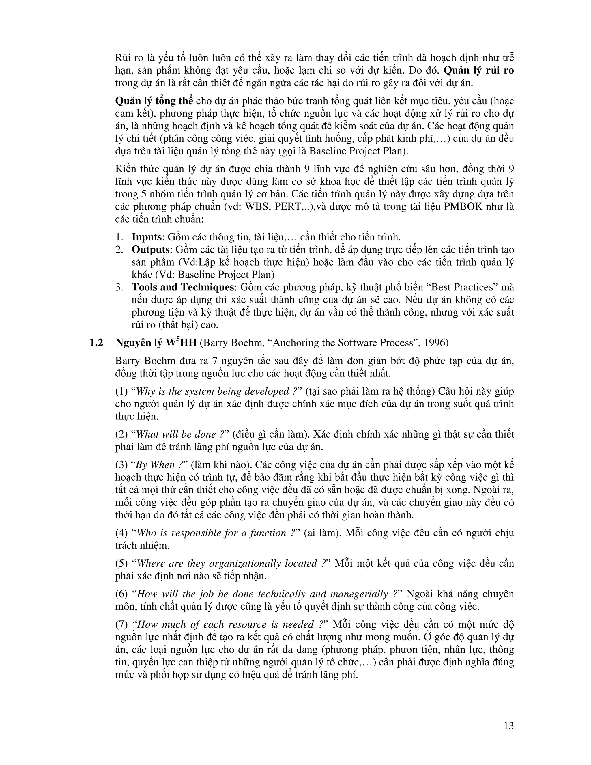 13
R i ro là y u t luôn luôn có th xãy ra làm thay i các ti n trình ã ho ch nh như tr
h n, s n ph m không t yêu c u, ho c l m chi so v i d ki n. Do ó, Qu n lý r i ro
trong d án là r t c n thi t ngăn ng a các tác h i do r i ro gây ra i v i d án.
Qu n lý t ng th cho d án phác th o b c tranh t ng quát liên k t m c tiêu, yêu c u (ho c
cam k t), phương pháp th c hi n, t ch c ngu n l c và các ho t ng x lý r i ro cho d
án, là nh ng ho ch nh và k ho ch t ng quát ki m soát c a d án. Các ho t ng qu n
lý chi ti t (phân công công vi c, gi i quy t tình hu ng, c p phát kinh phí,…) c a d án u
d a trên tài li u qu n lý t ng th này (g i là Baseline Project Plan).
Ki n th c qu n lý d án ư c chia thành 9 lĩnh v c nghiên c u sâu hơn, ng th i 9
lĩnh v c ki n th c này ư c dùng làm cơ s khoa h c thi t l p các ti n trình qu n lý
trong 5 nhóm ti n trình qu n lý cơ b n. Các ti n trình qu n lý này ư c xây d ng d a trên
các phương pháp chu n (vd: WBS, PERT,..),và ư c mô t trong tài li u PMBOK như là
các ti n trình chu n:
1. Inputs: G m các thông tin, tài li u,… c n thi t cho ti n trình.
2. Outputs: G m các tài li u t o ra t ti n trình, áp d ng tr c ti p lên các ti n trình t o
s n ph m (Vd:L p k ho ch th c hi n) ho c làm u vào cho các ti n trình qu n lý
khác (Vd: Baseline Project Plan)
3. Tools and Techniques: G m các phương pháp, k thu t ph bi n “Best Practices” mà
n u ư c áp d ng thì xác su t thành công c a d án s cao. N u d án không có các
phương ti n và k thu t th c hi n, d án v n có th thành công, nhưng v i xác su t
r i ro (th t b i) cao.
1.2 Nguyên lý W5
HH (Barry Boehm, “Anchoring the Software Process”, 1996)
Barry Boehm ưa ra 7 nguyên t c sau ây làm ơn gi n b t ph c t p c a d án,
ng th i t p trung ngu n l c cho các ho t ng c n thi t nh t.
(1) “Why is the system being developed ?” (t i sao ph i làm ra h th ng) Câu h i này giúp
cho ngư i qu n lý d án xác nh ư c chính xác m c ích c a d án trong su t quá trình
th c hi n.
(2) “What will be done ?” ( i u gì c n làm). Xác nh chính xác nh ng gì th t s c n thi t
ph i làm tránh lãng phí ngu n l c c a d án.
(3) “By When ?” (làm khi nào). Các công vi c c a d án c n ph i ư c s p x p vào m t k
ho ch th c hi n có trình t , b o ãm r ng khi b t u th c hi n b t kỳ công vi c gì thì
t t c m i th c n thi t cho công vi c u ã có s n ho c ã ư c chu n b xong. Ngoài ra,
m i công vi c u góp ph n t o ra chuy n giao c a d án, và các chuy n giao này u có
th i h n do ó t t c các công vi c u ph i có th i gian hoàn thành.
(4) “Who is responsible for a function ?” (ai làm). M i công vi c u c n có ngư i ch u
trách nhi m.
(5) “Where are they organizationally located ?” M i m t k t qu c a công vi c u c n
ph i xác nh nơi nào s ti p nh n.
(6) “How will the job be done technically and manegerially ?” Ngoài kh năng chuyên
môn, tính ch t qu n lý ư c cũng là y u t quy t nh s thành công c a công vi c.
(7) “How much of each resource is needed ?” M i công vi c u c n có m t m c
ngu n l c nh t nh t o ra k t qu có ch t lư ng như mong mu n. góc qu n lý d
án, các lo i ngu n l c cho d án r t a d ng (phương pháp, phươn ti n, nhân l c, thông
tin, quy n l c can thi p t nh ng ngư i qu n lý t ch c,…) c n ph i ư c nh nghĩa úng
m c và ph i h p s d ng có hi u qu tránh lãng phí.
 