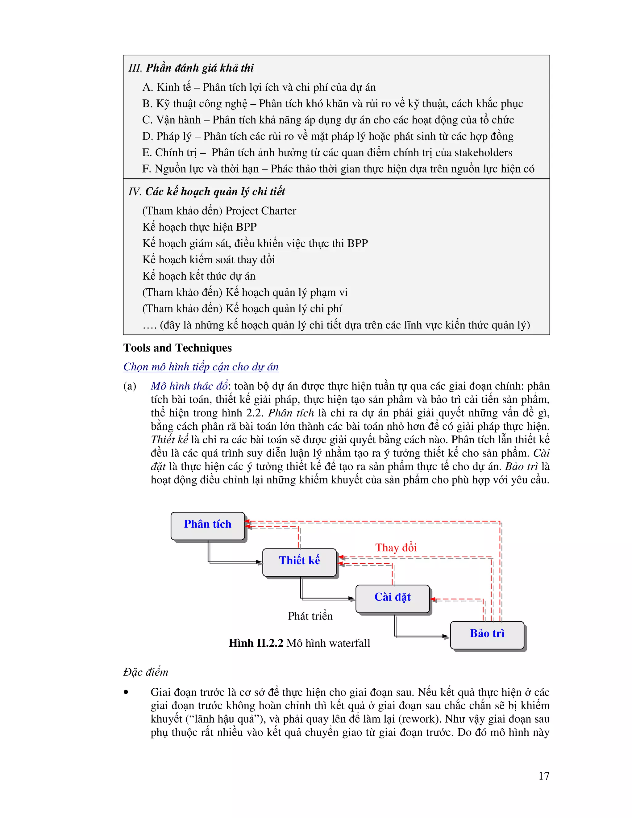 17
III. Ph n ánh giá kh thi
A. Kinh t – Phân tích l i ích và chi phí c a d án
B. K thu t công ngh – Phân tích khó khăn và r i ro v k thu t, cách kh c ph c
C. V n hành – Phân tích kh năng áp d ng d án cho các ho t ng c a t ch c
D. Pháp lý – Phân tích các r i ro v m t pháp lý ho c phát sinh t các h p ng
E. Chính tr – Phân tích nh hư ng t các quan i m chính tr c a stakeholders
F. Ngu n l c và th i h n – Phác th o th i gian th c hi n d a trên ngu n l c hi n có
IV. Các k ho ch qu n lý chi ti t
(Tham kh o n) Project Charter
K ho ch th c hi n BPP
K ho ch giám sát, i u khi n vi c th c thi BPP
K ho ch ki m soát thay i
K ho ch k t thúc d án
(Tham kh o n) K ho ch qu n lý ph m vi
(Tham kh o n) K ho ch qu n lý chi phí
…. ( ây là nh ng k ho ch qu n lý chi ti t d a trên các lĩnh v c ki n th c qu n lý)
Tools and Techniques
Ch n mô hình ti p c n cho d án
(a) Mô hình thác : toàn b d án ư c th c hi n tu n t qua các giai o n chính: phân
tích bài toán, thi t k gi i pháp, th c hi n t o s n ph m và b o trì c i ti n s n ph m,
th hi n trong hình 2.2. Phân tích là ch ra d án ph i gi i quy t nh ng v n gì,
b ng cách phân rã bài toán l n thành các bài toán nh hơn có gi i pháp th c hi n.
Thi t k là ch ra các bài toán s ư c gi i quy t b ng cách nào. Phân tích l n thi t k
u là các quá trình suy di n lu n lý nh m t o ra ý tư ng thi t k cho s n ph m. Cài
t là th c hi n các ý tư ng thi t k t o ra s n ph m th c t cho d án. B o trì là
ho t ng i u ch nh l i nh ng khi m khuy t c a s n ph m cho phù h p v i yêu c u.
c i m
• Giai o n trư c là cơ s th c hi n cho giai o n sau. N u k t qu th c hi n các
giai o n trư c không hoàn ch nh thì k t qu giai o n sau ch c ch n s b khi m
khuy t (“lãnh h u qu ”), và ph i quay lên làm l i (rework). Như v y giai o n sau
ph thu c r t nhi u vào k t qu chuy n giao t giai o n trư c. Do ó mô hình này
Hình II.2.2 Mô hình waterfall
Phân tích
Thi t k
Cài t
B o trì
Thay i
Phát tri n
 