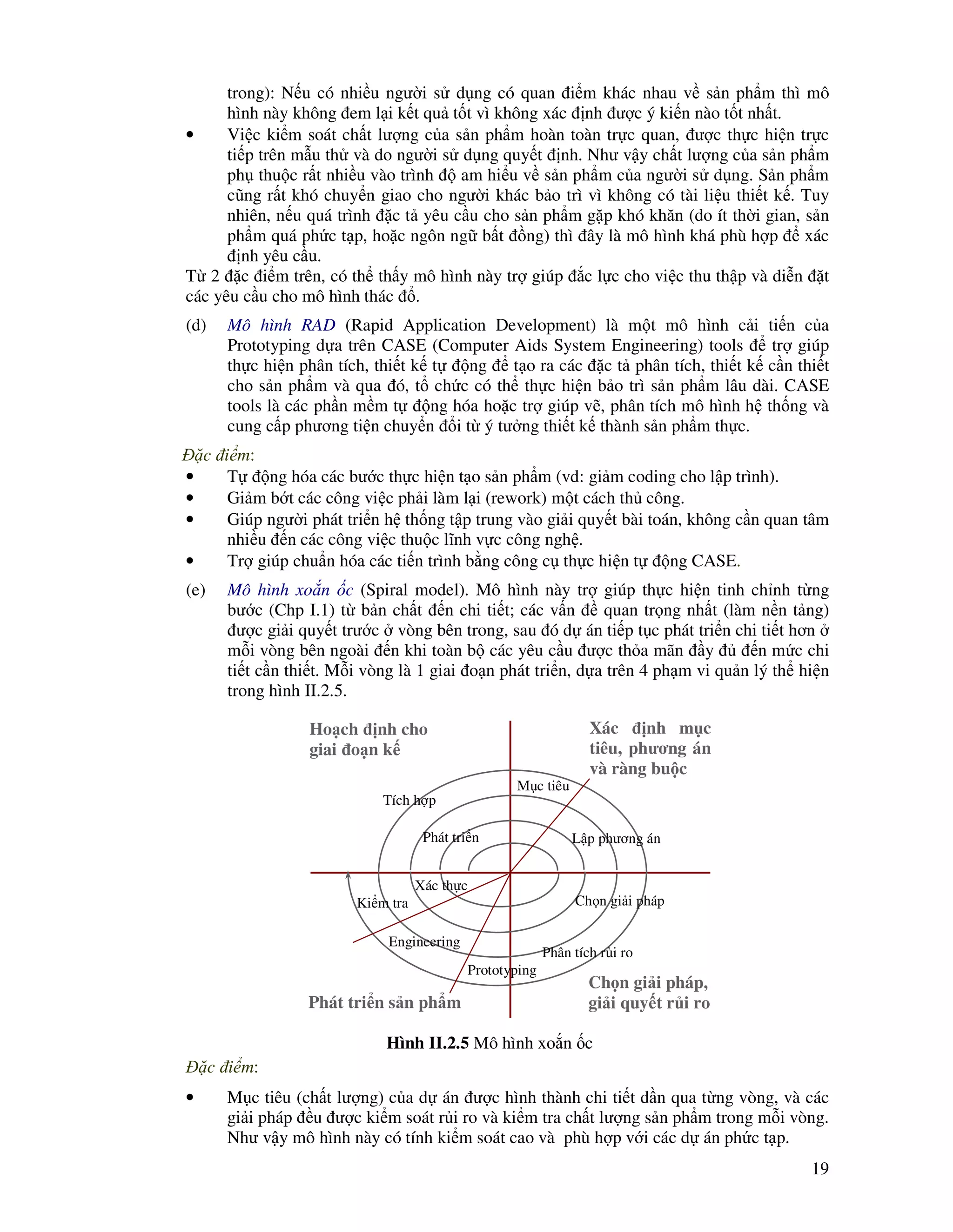 19
trong): N u có nhi u ngư i s d ng có quan i m khác nhau v s n ph m thì mô
hình này không em l i k t qu t t vì không xác nh ư c ý ki n nào t t nh t.
• Vi c ki m soát ch t lư ng c a s n ph m hoàn toàn tr c quan, ư c th c hi n tr c
ti p trên m u th và do ngư i s d ng quy t nh. Như v y ch t lư ng c a s n ph m
ph thu c r t nhi u vào trình am hi u v s n ph m c a ngư i s d ng. S n ph m
cũng r t khó chuy n giao cho ngư i khác b o trì vì không có tài li u thi t k . Tuy
nhiên, n u quá trình c t yêu c u cho s n ph m g p khó khăn (do ít th i gian, s n
ph m quá ph c t p, ho c ngôn ng b t ng) thì ây là mô hình khá phù h p xác
nh yêu c u.
T 2 c i m trên, có th th y mô hình này tr giúp c l c cho vi c thu th p và di n t
các yêu c u cho mô hình thác .
(d) Mô hình RAD (Rapid Application Development) là m t mô hình c i ti n c a
Prototyping d a trên CASE (Computer Aids System Engineering) tools tr giúp
th c hi n phân tích, thi t k t ng t o ra các c t phân tích, thi t k c n thi t
cho s n ph m và qua ó, t ch c có th th c hi n b o trì s n ph m lâu dài. CASE
tools là các ph n m m t ng hóa ho c tr giúp v , phân tích mô hình h th ng và
cung c p phương ti n chuy n i t ý tư ng thi t k thành s n ph m th c.
c i m:
• T ng hóa các bư c th c hi n t o s n ph m (vd: gi m coding cho l p trình).
• Gi m b t các công vi c ph i làm l i (rework) m t cách th công.
• Giúp ngư i phát tri n h th ng t p trung vào gi i quy t bài toán, không c n quan tâm
nhi u n các công vi c thu c lĩnh v c công ngh .
• Tr giúp chu n hóa các ti n trình b ng công c th c hi n t ng CASE.
(e) Mô hình xo n c (Spiral model). Mô hình này tr giúp th c hi n tinh ch nh t ng
bư c (Chp I.1) t b n ch t n chi ti t; các v n quan tr ng nh t (làm n n t ng)
ư c gi i quy t trư c vòng bên trong, sau ó d án ti p t c phát tri n chi ti t hơn
m i vòng bên ngoài n khi toàn b các yêu c u ư c th a mãn y n m c chi
ti t c n thi t. M i vòng là 1 giai o n phát tri n, d a trên 4 ph m vi qu n lý th hi n
trong hình II.2.5.
c i m:
• M c tiêu (ch t lư ng) c a d án ư c hình thành chi ti t d n qua t ng vòng, và các
gi i pháp u ư c ki m soát r i ro và ki m tra ch t lư ng s n ph m trong m i vòng.
Như v y mô hình này có tính ki m soát cao và phù h p v i các d án ph c t p.
Ho ch nh cho
giai o n k
Xác nh m c
tiêu, phương án
và ràng bu c
Ch n gi i pháp,
gi i quy t r i roPhát tri n s n ph m
Phân tích r i ro
Prototyping
Ki m tra
L p phương án
Ch n gi i pháp
Xác th c
Phát tri n
Tích h p
Hình II.2.5 Mô hình xo n c
M c tiêu
Engineering
 