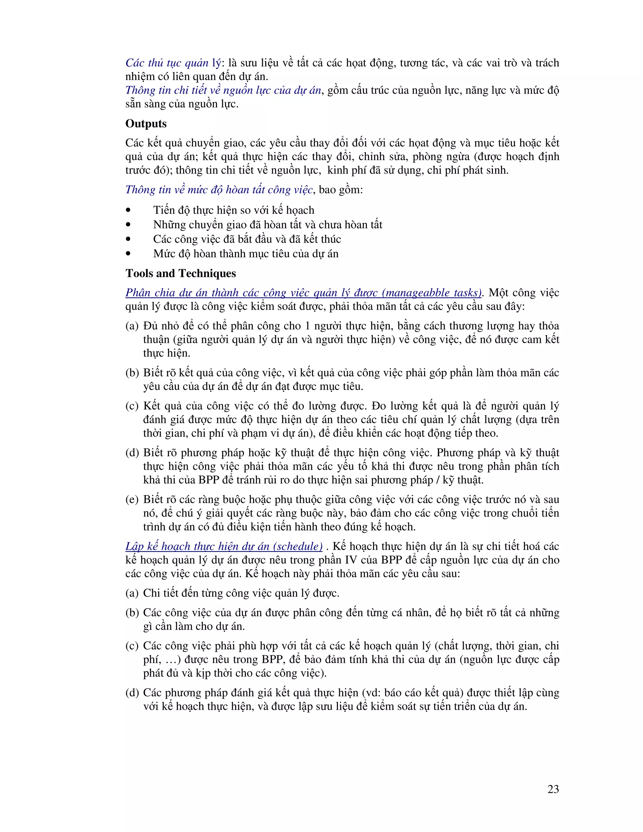 23
Các th t c qu n lý: là sưu li u v t t c các h at ng, tương tác, và các vai trò và trách
nhi m có liên quan n d án.
Thông tin chi ti t v ngu n l c c a d án, g m c u trúc c a ngu n l c, năng l c và m c
s n sàng c a ngu n l c.
Outputs
Các k t qu chuy n giao, các yêu c u thay i i v i các h at ng và m c tiêu ho c k t
qu c a d án; k t qu th c hi n các thay i, ch nh s a, phòng ng a ( ư c ho ch nh
trư c ó); thông tin chi ti t v ngu n l c, kinh phí ã s d ng, chi phí phát sinh.
Thông tin v m c hòan t t công vi c, bao g m:
• Ti n th c hi n so v i k h ach
• Nh ng chuy n giao ã hòan t t và chưa hòan t t
• Các công vi c ã b t u và ã k t thúc
• M c hòan thành m c tiêu c a d án
Tools and Techniques
Phân chia d án thành các công vi c qu n lý ư c (manageabble tasks). M t công vi c
qu n lý ư c là công vi c ki m soát ư c, ph i th a mãn t t c các yêu c u sau ây:
(a) nh có th phân công cho 1 ngư i th c hi n, b ng cách thương lư ng hay th a
thu n (gi a ngư i qu n lý d án và ngư i th c hi n) v công vi c, nó ư c cam k t
th c hi n.
(b) Bi t rõ k t qu c a công vi c, vì k t qu c a công vi c ph i góp ph n làm th a mãn các
yêu c u c a d án d án t ư c m c tiêu.
(c) K t qu c a công vi c có th o lư ng ư c. o lư ng k t qu là ngư i qu n lý
ánh giá ư c m c th c hi n d án theo các tiêu chí qu n lý ch t lư ng (d a trên
th i gian, chi phí và ph m vi d án), i u khi n các ho t ng ti p theo.
(d) Bi t rõ phương pháp ho c k thu t th c hi n công vi c. Phương pháp và k thu t
th c hi n công vi c ph i th a mãn các y u t kh thi ư c nêu trong ph n phân tích
kh thi c a BPP tránh r i ro do th c hi n sai phương pháp / k thu t.
(e) Bi t rõ các ràng bu c ho c ph thu c gi a công vi c v i các công vi c trư c nó và sau
nó, chú ý gi i quy t các ràng bu c này, b o m cho các công vi c trong chu i ti n
trình d án có i u ki n ti n hành theo úng k ho ch.
L p k ho ch th c hi n d án (schedule) . K ho ch th c hi n d án là s chi ti t hoá các
k ho ch qu n lý d án ư c nêu trong ph n IV c a BPP c p ngu n l c c a d án cho
các công vi c c a d án. K ho ch này ph i th a mãn các yêu c u sau:
(a) Chi ti t n t ng công vi c qu n lý ư c.
(b) Các công vi c c a d án ư c phân công n t ng cá nhân, h bi t rõ t t c nh ng
gì c n làm cho d án.
(c) Các công vi c ph i phù h p v i t t c các k ho ch qu n lý (ch t lư ng, th i gian, chi
phí, …) ư c nêu trong BPP, b o m tính kh thi c a d án (ngu n l c ư c c p
phát và k p th i cho các công vi c).
(d) Các phương pháp ánh giá k t qu th c hi n (vd: báo cáo k t qu ) ư c thi t l p cùng
v i k ho ch th c hi n, và ư c l p sưu li u ki m soát s ti n tri n c a d án.
 