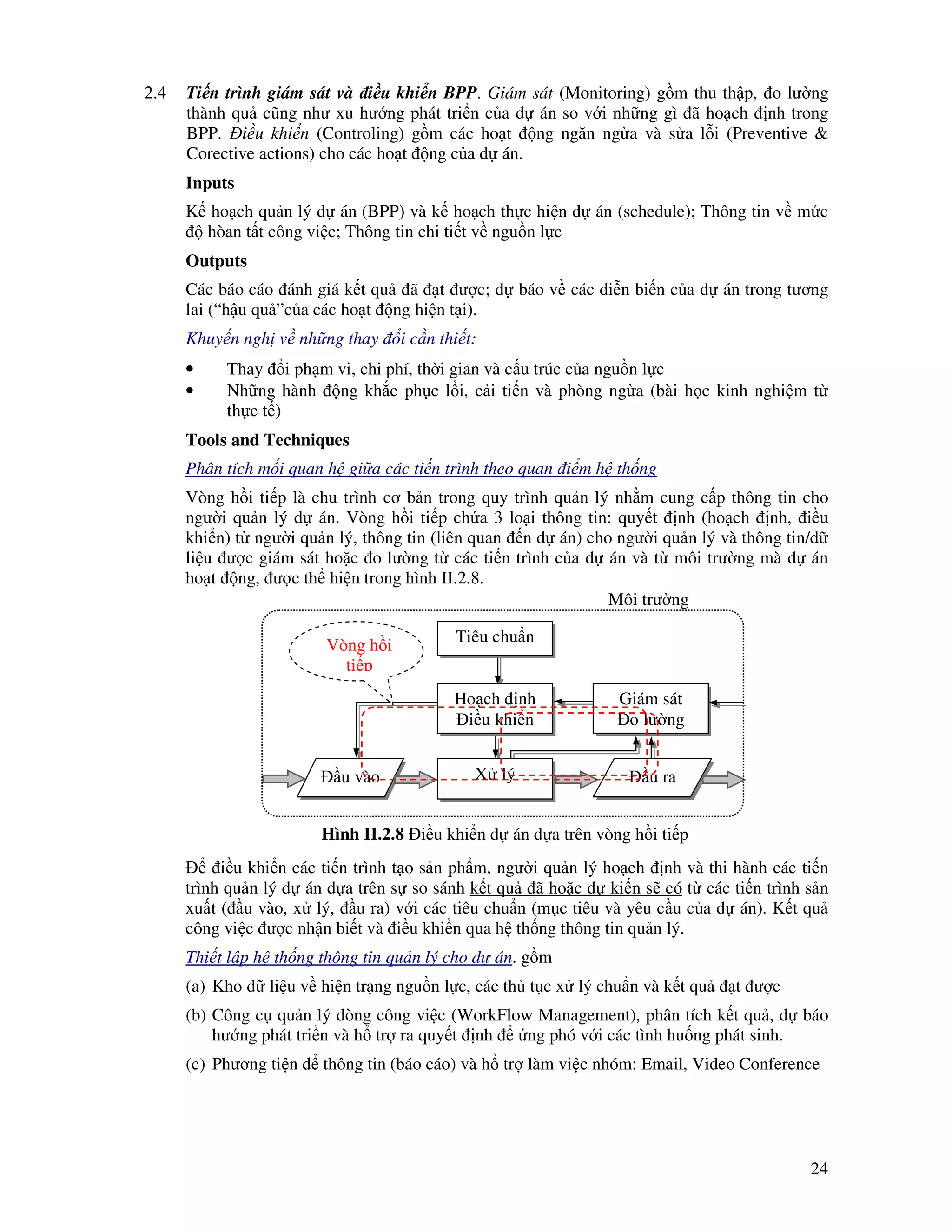24
2.4 Ti n trình giám sát và i u khi n BPP. Giám sát (Monitoring) g m thu th p, o lư ng
thành qu cũng như xu hư ng phát tri n c a d án so v i nh ng gì ã ho ch nh trong
BPP. i u khi n (Controling) g m các ho t ng ngăn ng a và s a l i (Preventive &
Corective actions) cho các ho t ng c a d án.
Inputs
K ho ch qu n lý d án (BPP) và k ho ch th c hi n d án (schedule); Thông tin v m c
hòan t t công vi c; Thông tin chi ti t v ngu n l c
Outputs
Các báo cáo ánh giá k t qu ã t ư c; d báo v các di n bi n c a d án trong tương
lai (“h u qu ”c a các ho t ng hi n t i).
Khuy n ngh v nh ng thay i c n thi t:
• Thay i ph m vi, chi phí, th i gian và c u trúc c a ngu n l c
• Nh ng hành ng kh c ph c l i, c i ti n và phòng ng a (bài h c kinh nghi m t
th c t )
Tools and Techniques
Phân tích m i quan h gi a các ti n trình theo quan i m h th ng
Vòng h i ti p là chu trình cơ b n trong quy trình qu n lý nh m cung c p thông tin cho
ngư i qu n lý d án. Vòng h i ti p ch a 3 lo i thông tin: quy t nh (ho ch nh, i u
khi n) t ngư i qu n lý, thông tin (liên quan n d án) cho ngư i qu n lý và thông tin/d
li u ư c giám sát ho c o lư ng t các ti n trình c a d án và t môi trư ng mà d án
ho t ng, ư c th hi n trong hình II.2.8.
i u khi n các ti n trình t o s n ph m, ngư i qu n lý ho ch nh và thi hành các ti n
trình qu n lý d án d a trên s so sánh k t qu ã ho c d ki n s có t các ti n trình s n
xu t ( u vào, x lý, u ra) v i các tiêu chu n (m c tiêu và yêu c u c a d án). K t qu
công vi c ư c nh n bi t và i u khi n qua h th ng thông tin qu n lý.
Thi t l p h th ng thông tin qu n lý cho d án. g m
(a) Kho d li u v hi n tr ng ngu n l c, các th t c x lý chu n và k t qu t ư c
(b) Công c qu n lý dòng công vi c (WorkFlow Management), phân tích k t qu , d báo
hư ng phát tri n và h tr ra quy t nh ng phó v i các tình hu ng phát sinh.
(c) Phương ti n thông tin (báo cáo) và h tr làm vi c nhóm: Email, Video Conference
u vào u raX lý
Môi trư ng
Hình II.2.8 i u khi n d án d a trên vòng h i ti p
Ho ch nh
i u khi n
Tiêu chu nVòng h i
ti p
Giám sát
o lư ng
 