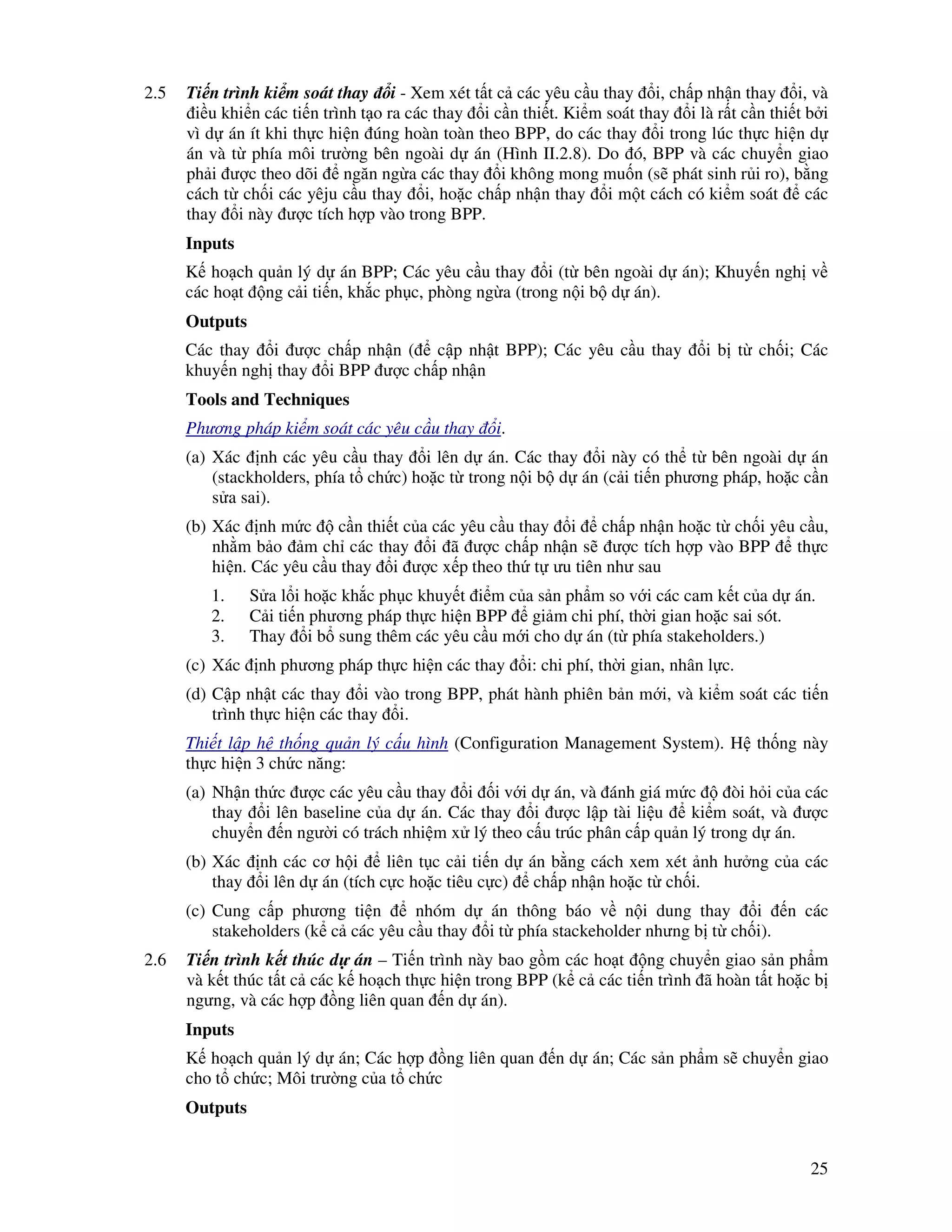 25
2.5 Ti n trình ki m soát thay i - Xem xét t t c các yêu c u thay i, ch p nh n thay i, và
i u khi n các ti n trình t o ra các thay i c n thi t. Ki m soát thay i là r t c n thi t b i
vì d án ít khi th c hi n úng hoàn toàn theo BPP, do các thay i trong lúc th c hi n d
án và t phía môi trư ng bên ngoài d án (Hình II.2.8). Do ó, BPP và các chuy n giao
ph i ư c theo dõi ngăn ng a các thay i không mong mu n (s phát sinh r i ro), b ng
cách t ch i các yêju c u thay i, ho c ch p nh n thay i m t cách có ki m soát các
thay i này ư c tích h p vào trong BPP.
Inputs
K ho ch qu n lý d án BPP; Các yêu c u thay i (t bên ngoài d án); Khuy n ngh v
các ho t ng c i ti n, kh c ph c, phòng ng a (trong n i b d án).
Outputs
Các thay i ư c ch p nh n ( c p nh t BPP); Các yêu c u thay i b t ch i; Các
khuy n ngh thay i BPP ư c ch p nh n
Tools and Techniques
Phương pháp ki m soát các yêu c u thay i.
(a) Xác nh các yêu c u thay i lên d án. Các thay i này có th t bên ngoài d án
(stackholders, phía t ch c) ho c t trong n i b d án (c i ti n phương pháp, ho c c n
s a sai).
(b) Xác nh m c c n thi t c a các yêu c u thay i ch p nh n ho c t ch i yêu c u,
nh m b o m ch các thay i ã ư c ch p nh n s ư c tích h p vào BPP th c
hi n. Các yêu c u thay i ư c x p theo th t ưu tiên như sau
1. S a l i ho c kh c ph c khuy t i m c a s n ph m so v i các cam k t c a d án.
2. C i ti n phương pháp th c hi n BPP gi m chi phí, th i gian ho c sai sót.
3. Thay i b sung thêm các yêu c u m i cho d án (t phía stakeholders.)
(c) Xác nh phương pháp th c hi n các thay i: chi phí, th i gian, nhân l c.
(d) C p nh t các thay i vào trong BPP, phát hành phiên b n m i, và ki m soát các ti n
trình th c hi n các thay i.
Thi t l p h th ng qu n lý c u hình (Configuration Management System). H th ng này
th c hi n 3 ch c năng:
(a) Nh n th c ư c các yêu c u thay i i v i d án, và ánh giá m c òi h i c a các
thay i lên baseline c a d án. Các thay i ư c l p tài li u ki m soát, và ư c
chuy n n ngư i có trách nhi m x lý theo c u trúc phân c p qu n lý trong d án.
(b) Xác nh các cơ h i liên t c c i ti n d án b ng cách xem xét nh hư ng c a các
thay i lên d án (tích c c ho c tiêu c c) ch p nh n ho c t ch i.
(c) Cung c p phương ti n nhóm d án thông báo v n i dung thay i n các
stakeholders (k c các yêu c u thay i t phía stackeholder nhưng b t ch i).
2.6 Ti n trình k t thúc d án – Ti n trình này bao g m các ho t ng chuy n giao s n ph m
và k t thúc t t c các k ho ch th c hi n trong BPP (k c các ti n trình ã hoàn t t ho c b
ngưng, và các h p ng liên quan n d án).
Inputs
K ho ch qu n lý d án; Các h p ng liên quan n d án; Các s n ph m s chuy n giao
cho t ch c; Môi trư ng c a t ch c
Outputs
 