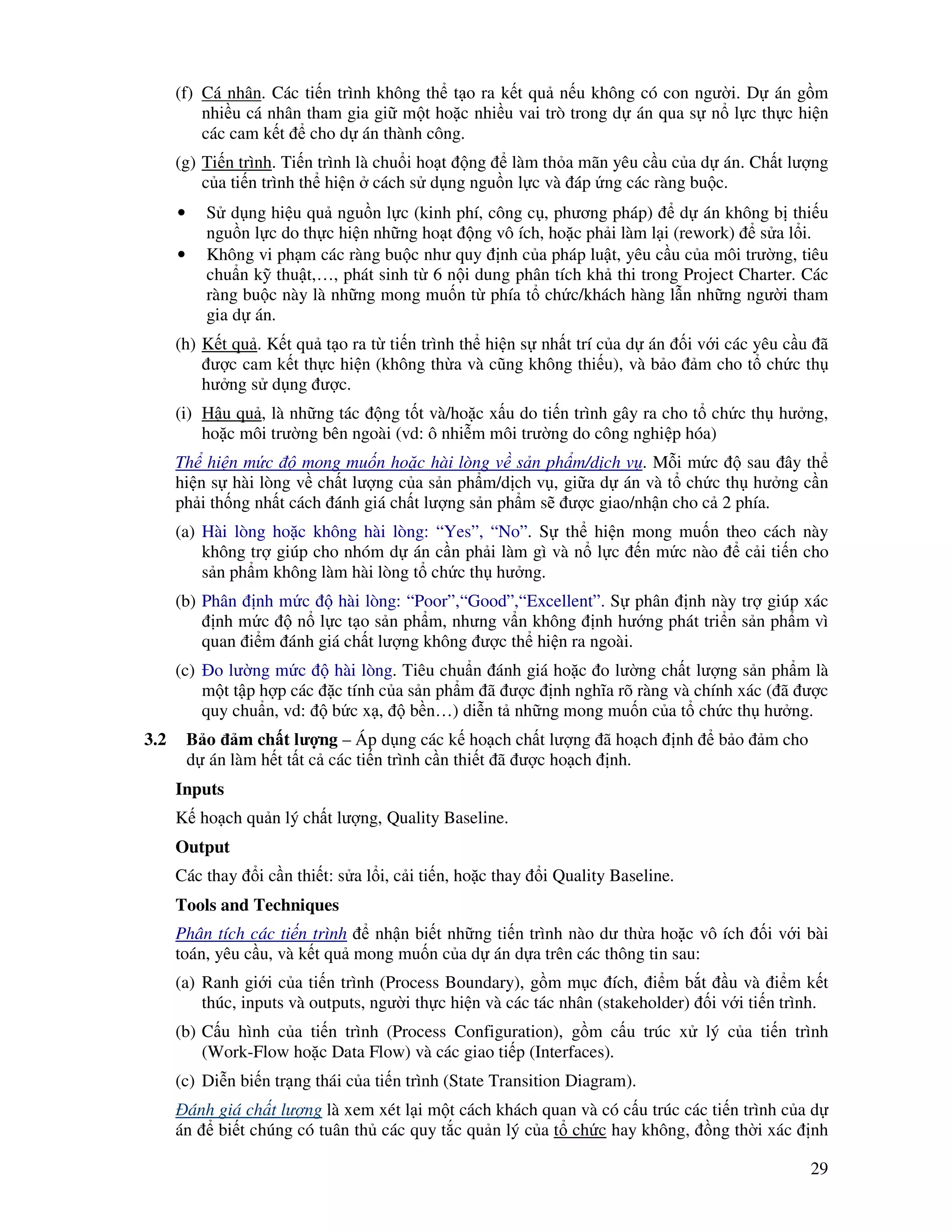 29
(f) Cá nhân. Các ti n trình không th t o ra k t qu n u không có con ngư i. D án g m
nhi u cá nhân tham gia gi m t ho c nhi u vai trò trong d án qua s n l c th c hi n
các cam k t cho d án thành công.
(g) Ti n trình. Ti n trình là chu i ho t ng làm th a mãn yêu c u c a d án. Ch t lư ng
c a ti n trình th hi n cách s d ng ngu n l c và áp ng các ràng bu c.
• S d ng hi u qu ngu n l c (kinh phí, công c , phương pháp) d án không b thi u
ngu n l c do th c hi n nh ng ho t ng vô ích, ho c ph i làm l i (rework) s a l i.
• Không vi ph m các ràng bu c như quy nh c a pháp lu t, yêu c u c a môi trư ng, tiêu
chu n k thu t,…, phát sinh t 6 n i dung phân tích kh thi trong Project Charter. Các
ràng bu c này là nh ng mong mu n t phía t ch c/khách hàng l n nh ng ngư i tham
gia d án.
(h) K t qu . K t qu t o ra t ti n trình th hi n s nh t trí c a d án i v i các yêu c u ã
ư c cam k t th c hi n (không th a và cũng không thi u), và b o m cho t ch c th
hư ng s d ng ư c.
(i) H u qu , là nh ng tác ng t t và/ho c x u do ti n trình gây ra cho t ch c th hư ng,
ho c môi trư ng bên ngoài (vd: ô nhi m môi trư ng do công nghi p hóa)
Th hi n m c mong mu n ho c hài lòng v s n ph m/d ch v . M i m c sau ây th
hi n s hài lòng v ch t lư ng c a s n ph m/d ch v , gi a d án và t ch c th hư ng c n
ph i th ng nh t cách ánh giá ch t lư ng s n ph m s ư c giao/nh n cho c 2 phía.
(a) Hài lòng ho c không hài lòng: “Yes”, “No”. S th hi n mong mu n theo cách này
không tr giúp cho nhóm d án c n ph i làm gì và n l c n m c nào c i ti n cho
s n ph m không làm hài lòng t ch c th hư ng.
(b) Phân nh m c hài lòng: “Poor”,“Good”,“Excellent”. S phân nh này tr giúp xác
nh m c n l c t o s n ph m, nhưng v n không nh hư ng phát tri n s n ph m vì
quan i m ánh giá ch t lư ng không ư c th hi n ra ngoài.
(c) o lư ng m c hài lòng. Tiêu chu n ánh giá ho c o lư ng ch t lư ng s n ph m là
m t t p h p các c tính c a s n ph m ã ư c nh nghĩa rõ ràng và chính xác ( ã ư c
quy chu n, vd: b c x , b n…) di n t nh ng mong mu n c a t ch c th hư ng.
3.2 B o m ch t lư ng – Áp d ng các k ho ch ch t lư ng ã ho ch nh b o m cho
d án làm h t t t c các ti n trình c n thi t ã ư c ho ch nh.
Inputs
K ho ch qu n lý ch t lư ng, Quality Baseline.
Output
Các thay i c n thi t: s a l i, c i ti n, ho c thay i Quality Baseline.
Tools and Techniques
Phân tích các ti n trình nh n bi t nh ng ti n trình nào dư th a ho c vô ích i v i bài
toán, yêu c u, và k t qu mong mu n c a d án d a trên các thông tin sau:
(a) Ranh gi i c a ti n trình (Process Boundary), g m m c ích, i m b t u và i m k t
thúc, inputs và outputs, ngư i th c hi n và các tác nhân (stakeholder) i v i ti n trình.
(b) C u hình c a ti n trình (Process Configuration), g m c u trúc x lý c a ti n trình
(Work-Flow ho c Data Flow) và các giao ti p (Interfaces).
(c) Di n bi n tr ng thái c a ti n trình (State Transition Diagram).
ánh giá ch t lư ng là xem xét l i m t cách khách quan và có c u trúc các ti n trình c a d
án bi t chúng có tuân th các quy t c qu n lý c a t ch c hay không, ng th i xác nh
 