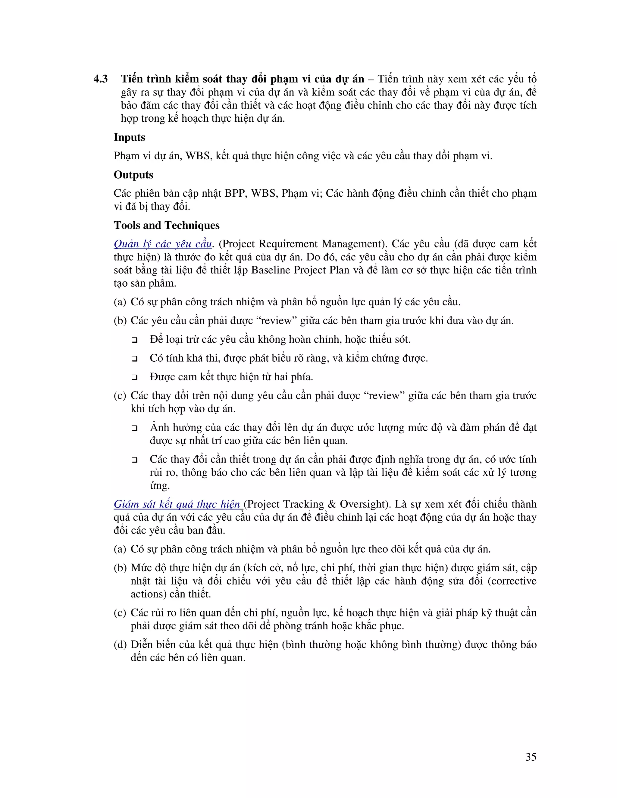 35
4.3 Ti n trình ki m soát thay i ph m vi c a d án – Ti n trình này xem xét các y u t
gây ra s thay i ph m vi c a d án và ki m soát các thay i v ph m vi c a d án,
b o ãm các thay i c n thi t và các ho t ng i u ch nh cho các thay i này ư c tích
h p trong k ho ch th c hi n d án.
Inputs
Ph m vi d án, WBS, k t qu th c hi n công vi c và các yêu c u thay i ph m vi.
Outputs
Các phiên b n c p nh t BPP, WBS, Ph m vi; Các hành ng i u ch nh c n thi t cho ph m
vi ã b thay i.
Tools and Techniques
Qu n lý các yêu c u. (Project Requirement Management). Các yêu c u ( ã ư c cam k t
th c hi n) là thư c o k t qu c a d án. Do ó, các yêu c u cho d án c n ph i ư c ki m
soát b ng tài li u thi t l p Baseline Project Plan và làm cơ s th c hi n các ti n trình
t o s n ph m.
(a) Có s phân công trách nhi m và phân b ngu n l c qu n lý các yêu c u.
(b) Các yêu c u c n ph i ư c “review” gi a các bên tham gia trư c khi ưa vào d án.
lo i tr các yêu c u không hoàn ch nh, ho c thi u sót.
Có tính kh thi, ư c phát bi u rõ ràng, và ki m ch ng ư c.
ư c cam k t th c hi n t hai phía.
(c) Các thay i trên n i dung yêu c u c n ph i ư c “review” gi a các bên tham gia trư c
khi tích h p vào d án.
nh hư ng c a các thay i lên d án ư c ư c lư ng m c và àm phán t
ư c s nh t trí cao gi a các bên liên quan.
Các thay i c n thi t trong d án c n ph i ư c nh nghĩa trong d án, có ư c tính
r i ro, thông báo cho các bên liên quan và l p tài li u ki m soát các x lý tương
ng.
Giám sát k t qu th c hi n (Project Tracking & Oversight). Là s xem xét i chi u thành
qu c a d án v i các yêu c u c a d án i u ch nh l i các ho t ng c a d án ho c thay
i các yêu c u ban u.
(a) Có s phân công trách nhi m và phân b ngu n l c theo dõi k t qu c a d án.
(b) M c th c hi n d án (kích c , n l c, chi phí, th i gian th c hi n) ư c giám sát, c p
nh t tài li u và i chi u v i yêu c u thi t l p các hành ng s a i (corrective
actions) c n thi t.
(c) Các r i ro liên quan n chi phí, ngu n l c, k ho ch th c hi n và gi i pháp k thu t c n
ph i ư c giám sát theo dõi phòng tránh ho c kh c ph c.
(d) Di n bi n c a k t qu th c hi n (bình thư ng ho c không bình thư ng) ư c thông báo
n các bên có liên quan.
 