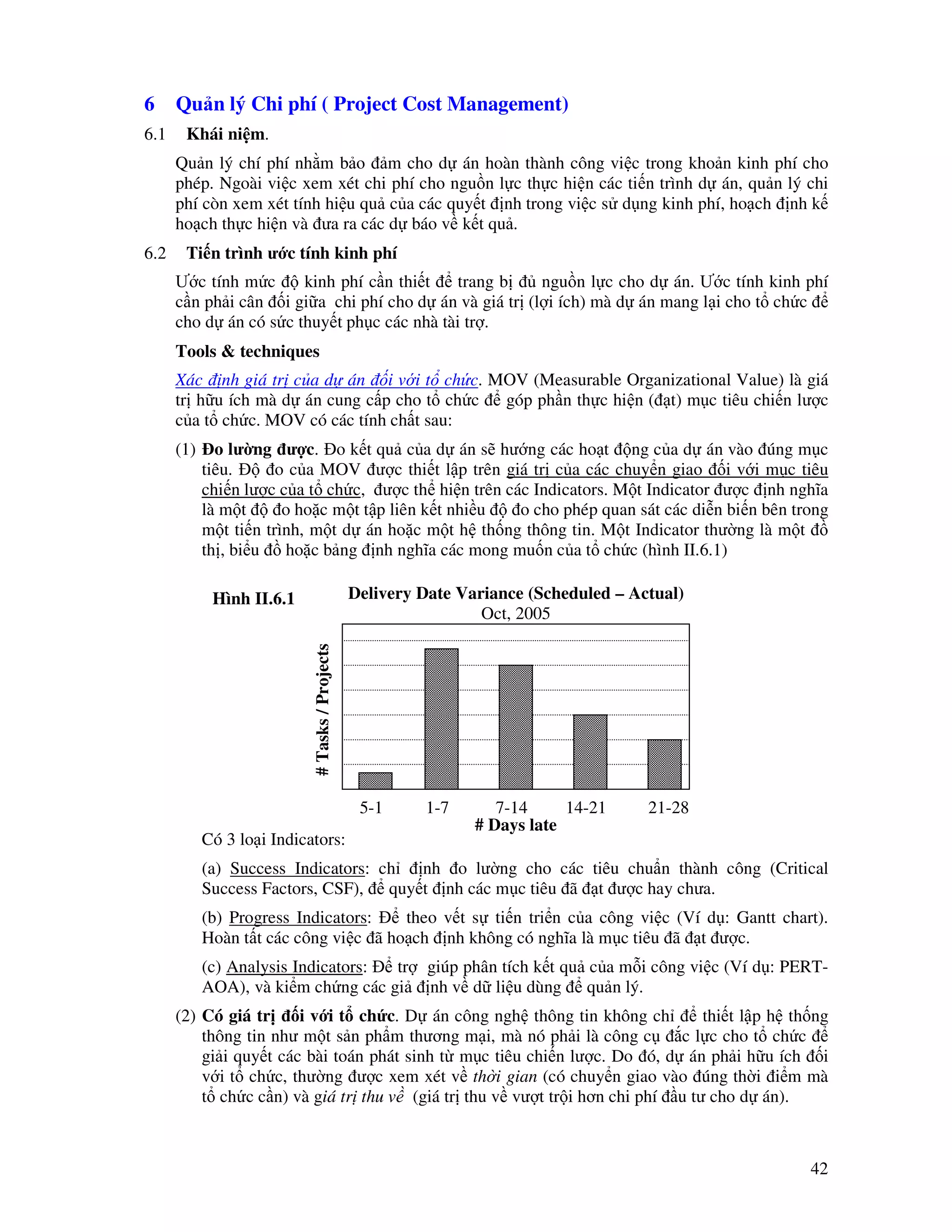 42
6 Qu n lý Chi phí ( Project Cost Management)
6.1 Khái ni m.
Qu n lý chí phí nh m b o m cho d án hoàn thành công vi c trong kho n kinh phí cho
phép. Ngoài vi c xem xét chi phí cho ngu n l c th c hi n các ti n trình d án, qu n lý chi
phí còn xem xét tính hi u qu c a các quy t nh trong vi c s d ng kinh phí, ho ch nh k
ho ch th c hi n và ưa ra các d báo v k t qu .
6.2 Ti n trình ư c tính kinh phí
Ư c tính m c kinh phí c n thi t trang b ngu n l c cho d án. Ư c tính kinh phí
c n ph i cân i gi a chi phí cho d án và giá tr (l i ích) mà d án mang l i cho t ch c
cho d án có s c thuy t ph c các nhà tài tr .
Tools & techniques
Xác nh giá tr c a d án i v i t ch c. MOV (Measurable Organizational Value) là giá
tr h u ích mà d án cung c p cho t ch c góp ph n th c hi n ( t) m c tiêu chi n lư c
c a t ch c. MOV có các tính ch t sau:
(1) o lư ng ư c. o k t qu c a d án s hư ng các ho t ng c a d án vào úng m c
tiêu. o c a MOV ư c thi t l p trên giá tr c a các chuy n giao i v i m c tiêu
chi n lư c c a t ch c, ư c th hi n trên các Indicators. M t Indicator ư c nh nghĩa
là m t o ho c m t t p liên k t nhi u o cho phép quan sát các di n bi n bên trong
m t ti n trình, m t d án ho c m t h th ng thông tin. M t Indicator thư ng là m t
th , bi u ho c b ng nh nghĩa các mong mu n c a t ch c (hình II.6.1)
Có 3 lo i Indicators:
(a) Success Indicators: ch nh o lư ng cho các tiêu chu n thành công (Critical
Success Factors, CSF), quy t nh các m c tiêu ã t ư c hay chưa.
(b) Progress Indicators: theo v t s ti n tri n c a công vi c (Ví d : Gantt chart).
Hoàn t t các công vi c ã ho ch nh không có nghĩa là m c tiêu ã t ư c.
(c) Analysis Indicators: tr giúp phân tích k t qu c a m i công vi c (Ví d : PERT-
AOA), và ki m ch ng các gi nh v d li u dùng qu n lý.
(2) Có giá tr i v i t ch c. D án công ngh thông tin không ch thi t l p h th ng
thông tin như m t s n ph m thương m i, mà nó ph i là công c c l c cho t ch c
gi i quy t các bài toán phát sinh t m c tiêu chi n lư c. Do ó, d án ph i h u ích i
v i t ch c, thư ng ư c xem xét v th i gian (có chuy n giao vào úng th i i m mà
t ch c c n) và giá tr thu v (giá tr thu v vư t tr i hơn chi phí u tư cho d án).
#Tasks/Projects
5-1 1-7 7-14 14-21 21-28
# Days late
Delivery Date Variance (Scheduled – Actual)
Oct, 2005
Hình II.6.1
 