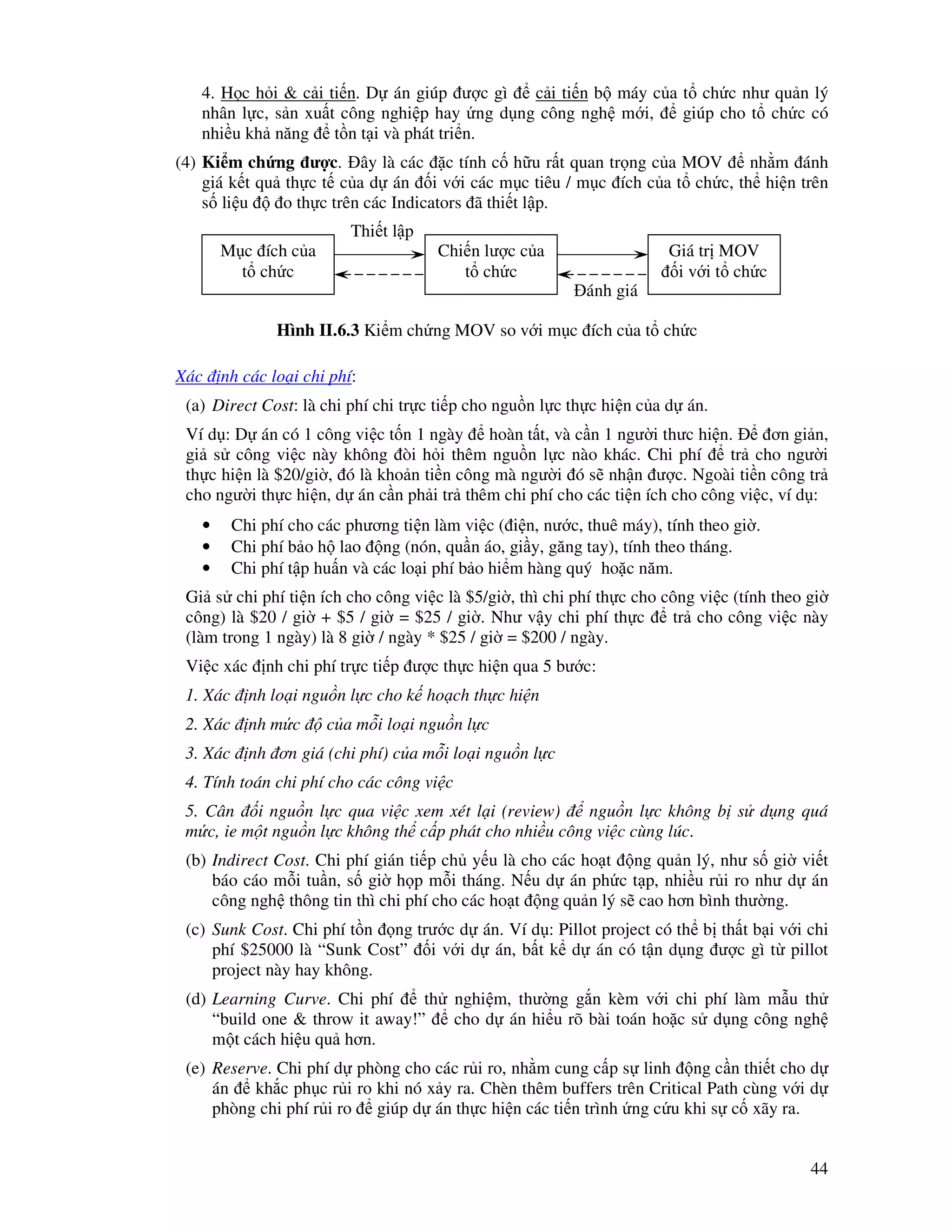 44
4. H c h i & c i ti n. D án giúp ư c gì c i ti n b máy c a t ch c như qu n lý
nhân l c, s n xu t công nghi p hay ng d ng công ngh m i, giúp cho t ch c có
nhi u kh năng t n t i và phát tri n.
(4) Ki m ch ng ư c. ây là các c tính c h u r t quan tr ng c a MOV nh m ánh
giá k t qu th c t c a d án i v i các m c tiêu / m c ích c a t ch c, th hi n trên
s li u o th c trên các Indicators ã thi t l p.
Xác nh các lo i chi phí:
(a) Direct Cost: là chi phí chi tr c ti p cho ngu n l c th c hi n c a d án.
Ví d : D án có 1 công vi c t n 1 ngày hoàn t t, và c n 1 ngư i thưc hi n. ơn gi n,
gi s công vi c này không òi h i thêm ngu n l c nào khác. Chi phí tr cho ngư i
th c hi n là $20/gi , ó là kho n ti n công mà ngư i ó s nh n ư c. Ngoài ti n công tr
cho ngư i th c hi n, d án c n ph i tr thêm chi phí cho các ti n ích cho công vi c, ví d :
• Chi phí cho các phương ti n làm vi c ( i n, nư c, thuê máy), tính theo gi .
• Chi phí b o h lao ng (nón, qu n áo, gi y, găng tay), tính theo tháng.
• Chi phí t p hu n và các lo i phí b o hi m hàng quý ho c năm.
Gi s chi phí ti n ích cho công vi c là $5/gi , thì chi phí th c cho công vi c (tính theo gi
công) là $20 / gi + $5 / gi = $25 / gi . Như v y chi phí th c tr cho công vi c này
(làm trong 1 ngày) là 8 gi / ngày * $25 / gi = $200 / ngày.
Vi c xác nh chi phí tr c ti p ư c th c hi n qua 5 bư c:
1. Xác nh lo i ngu n l c cho k ho ch th c hi n
2. Xác nh m c c a m i lo i ngu n l c
3. Xác nh ơn giá (chi phí) c a m i lo i ngu n l c
4. Tính toán chi phí cho các công vi c
5. Cân i ngu n l c qua vi c xem xét l i (review) ngu n l c không b s d ng quá
m c, ie m t ngu n l c không th c p phát cho nhi u công vi c cùng lúc.
(b) Indirect Cost. Chi phí gián ti p ch y u là cho các ho t ng qu n lý, như s gi vi t
báo cáo m i tu n, s gi h p m i tháng. N u d án ph c t p, nhi u r i ro như d án
công ngh thông tin thì chi phí cho các ho t ng qu n lý s cao hơn bình thư ng.
(c) Sunk Cost. Chi phí t n ng trư c d án. Ví d : Pillot project có th b th t b i v i chi
phí $25000 là “Sunk Cost” i v i d án, b t k d án có t n d ng ư c gì t pillot
project này hay không.
(d) Learning Curve. Chi phí th nghi m, thư ng g n kèm v i chi phí làm m u th
“build one & throw it away!” cho d án hi u rõ bài toán ho c s d ng công ngh
m t cách hi u qu hơn.
(e) Reserve. Chi phí d phòng cho các r i ro, nh m cung c p s linh ng c n thi t cho d
án kh c ph c r i ro khi nó x y ra. Chèn thêm buffers trên Critical Path cùng v i d
phòng chi phí r i ro giúp d án th c hi n các ti n trình ng c u khi s c xãy ra.
M c ích c a
t ch c
Chi n lư c c a
t ch c
Giá tr MOV
i v i t ch c
Thi t l p
ánh giá
Hình II.6.3 Ki m ch ng MOV so v i m c ích c a t ch c
 