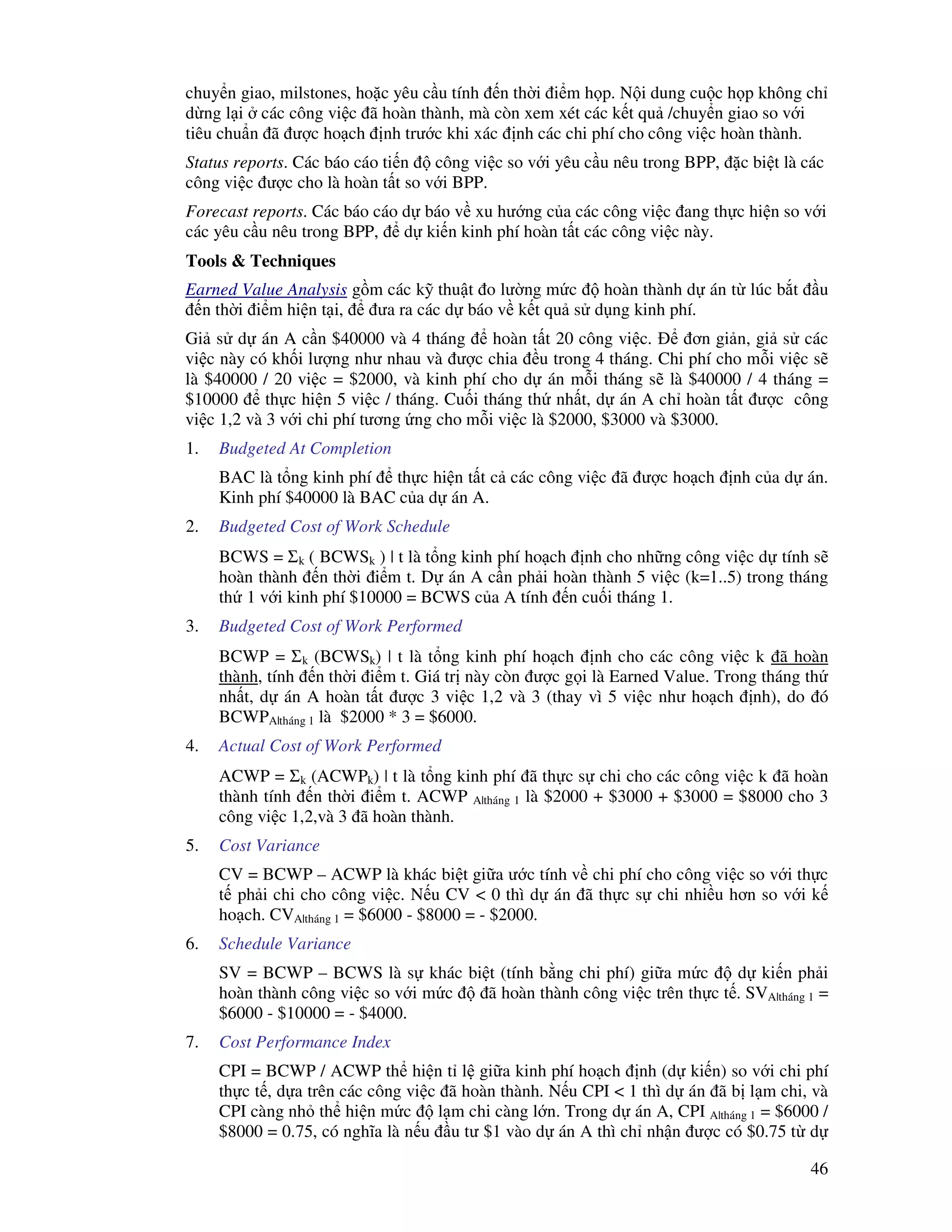 46
chuy n giao, milstones, ho c yêu c u tính n th i i m h p. N i dung cu c h p không ch
d ng l i các công vi c ã hoàn thành, mà còn xem xét các k t qu /chuy n giao so v i
tiêu chu n ã ư c ho ch nh trư c khi xác nh các chi phí cho công vi c hoàn thành.
Status reports. Các báo cáo ti n công vi c so v i yêu c u nêu trong BPP, c bi t là các
công vi c ư c cho là hoàn t t so v i BPP.
Forecast reports. Các báo cáo d báo v xu hư ng c a các công vi c ang th c hi n so v i
các yêu c u nêu trong BPP, d ki n kinh phí hoàn t t các công vi c này.
Tools & Techniques
Earned Value Analysis g m các k thu t o lư ng m c hoàn thành d án t lúc b t u
n th i i m hi n t i, ưa ra các d báo v k t qu s d ng kinh phí.
Gi s d án A c n $40000 và 4 tháng hoàn t t 20 công vi c. ơn gi n, gi s các
vi c này có kh i lư ng như nhau và ư c chia u trong 4 tháng. Chi phí cho m i vi c s
là $40000 / 20 vi c = $2000, và kinh phí cho d án m i tháng s là $40000 / 4 tháng =
$10000 th c hi n 5 vi c / tháng. Cu i tháng th nh t, d án A ch hoàn t t ư c công
vi c 1,2 và 3 v i chi phí tương ng cho m i vi c là $2000, $3000 và $3000.
1. Budgeted At Completion
BAC là t ng kinh phí th c hi n t t c các công vi c ã ư c ho ch nh c a d án.
Kinh phí $40000 là BAC c a d án A.
2. Budgeted Cost of Work Schedule
BCWS = Σk ( BCWSk ) | t là t ng kinh phí ho ch nh cho nh ng công vi c d tính s
hoàn thành n th i i m t. D án A c n ph i hoàn thành 5 vi c (k=1..5) trong tháng
th 1 v i kinh phí $10000 = BCWS c a A tính n cu i tháng 1.
3. Budgeted Cost of Work Performed
BCWP = Σk (BCWSk) | t là t ng kinh phí ho ch nh cho các công vi c k ã hoàn
thành, tính n th i i m t. Giá tr này còn ư c g i là Earned Value. Trong tháng th
nh t, d án A hoàn t t ư c 3 vi c 1,2 và 3 (thay vì 5 vi c như ho ch nh), do ó
BCWPA|tháng 1 là $2000 * 3 = $6000.
4. Actual Cost of Work Performed
ACWP = Σk (ACWPk) | t là t ng kinh phí ã th c s chi cho các công vi c k ã hoàn
thành tính n th i i m t. ACWP A|tháng 1 là $2000 + $3000 + $3000 = $8000 cho 3
công vi c 1,2,và 3 ã hoàn thành.
5. Cost Variance
CV = BCWP – ACWP là khác bi t gi a ư c tính v chi phí cho công vi c so v i th c
t ph i chi cho công vi c. N u CV < 0 thì d án ã th c s chi nhi u hơn so v i k
ho ch. CVA|tháng 1 = $6000 - $8000 = - $2000.
6. Schedule Variance
SV = BCWP – BCWS là s khác bi t (tính b ng chi phí) gi a m c d ki n ph i
hoàn thành công vi c so v i m c ã hoàn thành công vi c trên th c t . SVA|tháng 1 =
$6000 - $10000 = - $4000.
7. Cost Performance Index
CPI = BCWP / ACWP th hi n t l gi a kinh phí ho ch nh (d ki n) so v i chi phí
th c t , d a trên các công vi c ã hoàn thành. N u CPI < 1 thì d án ã b l m chi, và
CPI càng nh th hi n m c l m chi càng l n. Trong d án A, CPI A|tháng 1 = $6000 /
$8000 = 0.75, có nghĩa là n u u tư $1 vào d án A thì ch nh n ư c có $0.75 t d
 