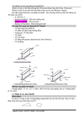 Bµi gi¶ng Tin häc øng dông trong thiÕt kÕ
Thanh có thể có tiết diện không đổi (Primastic)hoặc thay đổi (Non- Primastic)
Thanh có thể có các loại liên kết khác nhau tại các nút (Release, Rigid)
Các đặc trưng hình học của phần tử thanh : (do chương trình tự tính nếu dùng các
TD mẫu của SAP):
- A, I22,I33, J . . .
- Section modulus : Mô men chông uốn
- Plastic modulus : Mô men dẻo
- Radius of Gyration : Bán kính quán tính
Các loại tải trọng tác dụng lên PT thanh :
- TT tập trung trên phần tử
- TT phân bố (đều hoặc không đều)
- Trọng lực, TT bản thân
- TT nhiệt
- TT US trước
- TT động (Response Spectrum & Time History)
- TT di động
Nội lực của phần tử thanh:
6 thành phần : P, V1, V2, T, M22, M33.Với bài toán phẳng chỉ có 3 thành phần :
P, V2, M33
1.2. Phần tử vỏ, tấm (Shell):
Khái niệm :
Có thể có 3 hoặc 4 nút, là mặt phẳng trung bình của các kết cấu loại tấm,vỏ, bản ...
được khai báo qua chiều dày của PT .
Nguyễn Lê Hoài – ĐT:0977.290056 – 095.3451080
 