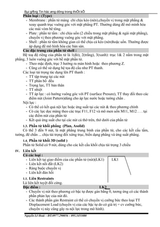 Bµi gi¶ng Tin häc øng dông trong thiÕt kÕ
Phân loại : (Type)
- Membrane : phần tử màng chỉ chịu kéo (nén),chuyển vị trong mặt phẳng &
xoay quanh trục vuông góc với mặt phẳng PT. Thường dùng để mô mình hóa
các mái vòm bê tông.
- Plate : phần tử tấm : chỉ chịu uốn (2 chiều trong mặt phẳng & ngài mặt phẳng),
chuyển vị theo phương vuông góc với mặt phẳng.
- Shell : phần tử tấm không gian có thể chịu cả kéo (nén)hoặc uốn. Thường được
áp dụng để mô hình hóa các bản sàn.
Các đặc trưng của phần tử shell :
Hệ toạ độ riêng của phần tử là 1(đỏ), 2(trắng), 3(xanh): trục 1& 2 nằm trong mặt
phẳng, 3 luôn vuông góc với bề mặt phần tử.
- Theo mặc định, trục 3 hướng ra màn hình hoặc theo phương Z.
- Cũng có thể sử dụng hệ tọa độ cầu như PT thanh.
Các loại tải trọng tác dụng lên PT thanh :
- TT tập trung tại các nút
- TT phân bố đều
- Trọng lực, TT bản thân
- TT nhiệt
- TT áp lực : có hướng vuông góc với PT (surface Presure), TT thay đổi theo các
điểm nút (Joint Pattern)dùng cho áp lực nước hoặc tường chắn .
Nội lực :
- Có thể có kết quả nội lực hoặc ứng suất tại các nút & theo phương chính
- Có các lực dọc màng theo các trục F11, F12 và mô men uốn M11, M12 . . . tại
các điểm nút của phần tử
- Kết quả ứng suất cho tại các nút cả thớ trên, thớ dưới của phần tử
1.3. Phần tử khối phẳng (Plan, Asolid)
Có thể 3 đến 9 nút, là mặt phẳng trung bình của phần tử, cho các kết cấu tấm,
tường, đê chắn ... chịu tải trọng đối xứng trục, biến dạng phẳng và ứng suất phẳng.
1.4. Phần tử khối 3D (solid )
Phần tử Solid có 9 nút, dùng cho các kết cấu khối chịu tải trọng 3 chiều
IV. Liên kết
Có các loại :
- Liên kết tại giao điểm của các phần tử (nút)(LK1) LK1
- Liên kết nối đất (LK2)
- Ràng buộc chuyển vị
- Liên kết đàn hồi
1.1. Liên Restraints
Là liên kết tuyệt đối cứng.
Đặc điểm : LK2
- Chuyển vị nút theo phương có bậc tự được gán bằng 0, tương ứng có các thành
phần phản lực của nút đó.
- Các thành phần gán Restraint có thể có chuyển vị cưỡng bức theo loại TT
Displacement Load (chuyển vị của các bậc tự do có giá trị = cv cưỡng bức,
chuyển vị này cũng gây ra nội lực trong mô hình).
Nguyễn Lê Hoài – ĐT:0977.290056 – 095.3451080
 