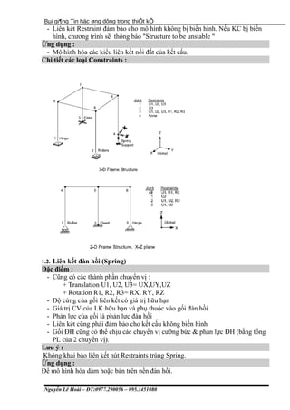 Bµi gi¶ng Tin häc øng dông trong thiÕt kÕ
- Liên kết Restraint đảm bảo cho mô hình không bị biến hình. Nếu KC bị biến
hình, chương trình sẽ thông báo "Structure to be unstable "
Ứng dụng :
- Mô hình hóa các kiểu liên kết nối đất của kết cấu.
Chi tiết các loại Constraints :
1.2. Liên kết đàn hồi (Spring)
Đặc điểm :
- Cũng có các thành phần chuyển vị :
+ Translation U1, U2, U3= UX,UY,UZ
+ Rotation R1, R2, R3= RX, RY, RZ
- Độ cứng của gối liên kết có giá trị hữu hạn
- Giá trị CV của LK hữu hạn và phụ thuộc vào gối đàn hồi
- Phản lực của gối là phản lực đàn hồi
- Liên kết cũng phải đảm bảo cho kết cấu không biến hình
- Gối ĐH cũng có thể chịu các chuyển vị cưỡng bức & phản lực ĐH (bằng tổng
PL của 2 chuyển vị).
Lưu ý :
Không khai báo liên kết nút Restraints trùng Spring.
Ứng dụng :
Để mô hình hóa dầm hoặc bản trên nền đàn hồi.
Nguyễn Lê Hoài – ĐT:0977.290056 – 095.3451080
 