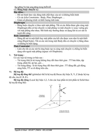 Bµi gi¶ng Tin häc øng dông trong thiÕt kÕ
1.3. Ràng buộc chuyển vị :
Đặc điểm :
- Để mô hình làm việc đúng tính chất thực của nó và không biến hình
- Có các kiểu Constraints : Body, Plan, Diaphragm …
- Giảm số phương trình và khối lượng tính toán
Diaphragm
- Ràng buộc chuyển vị theo một mặt phẳng. Tất cả các điểm được gắn cùng một
Diaphragm đều có hai chuyển vị mặt phẳng và một chuyển vị xoay vuông góc
với mặt phẳng như nhau. Mô hình này thường được sử dụng khi ta coi sàn là
tuyệt đối cứng.
Body constraint :
- Dùng để mô tả một khối hay một phần của kết cấu được xem như là một khối
cứng (Rigid body). Tất cả các nút trong một Body đều có chuyển vị bằng nhau
và không bị biến dạng.
Plate Constraint
- Làm cho tất cả các nút bị ràng buộc tạo ra cùng một chuyển vị chống lai biến
dạng uốn ngoài mặt phẳng (ngược với Diaphram).
V. Tải trọng :
Có các loại tải trong cơ bản sau :
- Tải trọng tĩnh là tải trọng không thay đổi theo thời gian : TT bản thân, tập
trung, phân bố, áp lực, gió…
- Tải trọng động : là tải trọng thay đổi theo thời gian : TT động đất, gió động,
sóng biển, TT xe di động trên cầu.
VI. Hệ toạ độ:
Hệ toạ độ tổng thể (global)có thể là hệ toạ độ Decac (ký hiệu X, Y, Z )hoặc hệ toạ
độ cầu, trụ (Z, R, θ ).
Hệ toạ độ riêng (Local )ký hiệu 1,2, 3 cho các loại phần tử (trừ phần tử Solid theo
hệ toạ độ tổng thể)
Nguyễn Lê Hoài – ĐT:0977.290056 – 095.3451080
 