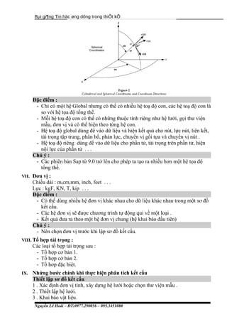 Bµi gi¶ng Tin häc øng dông trong thiÕt kÕ
Đặc điểm :
- Chỉ có một hệ Global nhưng có thể có nhiều hệ toạ độ con, các hệ toạ độ con là
so với hệ tọa độ tổng thể.
- Mỗi hệ toạ độ con có thể có những thuộc tính riêng như hệ lưới, gọi thư viện
mẫu, đơn vị và có thể hiện theo từng hệ con.
- Hệ toạ độ global dùng để vào dữ liệu và hiện kết quả cho nút, lực nút, liên kết,
tải trọng tập trung, phân bố, phản lực, chuyển vị gối tựa và chuyển vị nút .
- Hệ toạ độ riêng dùng để vào dữ liệu cho phần tử, tải trọng trên phần tử, hiện
nội lực của phần tử . . .
Chú ý :
- Các phiên bản Sap từ 9.0 trở lên cho phép ta tạo ra nhiều hơn một hệ tọa độ
tổng thể.
VII. Đơn vị :
Chiều dài : m,cm,mm, inch, feet . . .
Lực : kgF, KN, T, kip . . .
Đặc điểm :
- Có thể dùng nhiều hệ đơn vị khác nhau cho dữ liệu khác nhau trong một sơ đồ
kết cấu.
- Các hệ đơn vị sẽ được chương trình tự động qui về một loại .
- Kết quả đưa ra theo một hệ đơn vị chung (hệ khai báo đầu tiên)
Chú ý :
- Nên chọn đơn vị trước khi lập sơ đồ kết cấu.
VIII. Tổ hợp tải trọng :
Các loại tổ hợp tải trọng sau :
- Tổ hợp cơ bản 1.
- Tổ hợp cở bản 2.
- Tổ hơp đặc biệt.
IX. Nhứng bước chính khi thực hiện phân tích kết cấu
Thiết lập sơ đồ kết cấu
1 . Xác định đơn vị tính, xây dựng hệ lưới hoặc chọn thư viện mẫu .
2 . Thiết lập hệ lưới.
3 . Khai báo vật liệu.
Nguyễn Lê Hoài – ĐT:0977.290056 – 095.3451080
 