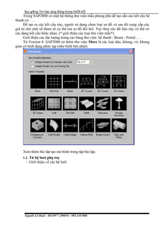 Bµi gi¶ng Tin häc øng dông trong thiÕt kÕ
Trong SAP2000 có một hệ thống thư viện mẫu phong phú để tạo sẵn các kết cấu hệ
thanh,vỏ . . .
Để tạo ra các kết cấu này, người sử dụng chọn loại sơ đồ và sau đó cung cấp các
giá trị cho một số tham số cụ thể mà sơ đồ đòi hỏi. Tuỳ theo các dữ liệu này có thể có
các dạng kết cấu khác nhau. (* giới thiệu các loại thư viện mẫu*)
Giới thiệu các đại lượng trong các bảng thư viện hệ thanh : Beam - Portal . . .
Từ Version 8. SAP2000 có thêm thư viện More là các loại dàn, khung, vỏ, khung
gian có hình dạng phức tạp (như hình bên phải)
Xem thêm bài tập tạo mô hình trong tập bài tập.
1.2. Từ hệ lươi phụ trợ
- Giới thiệu về các hệ lưới
Nguyễn Lê Hoài – ĐT:0977.290056 – 095.3451080
 