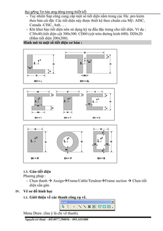 Bµi gi¶ng Tin häc øng dông trong thiÕt kÕ
- Tuy nhiên Sap cũng cung cấp một số tiết diện nằm trong các file .pro kièm
theo bản cài đặt. Các tiết diện này được thiết kê theo chuẩn của Mỹ- AISC,
Canada -CISC, Anh . . .
- Khi khai báo tiết diện nên sử dụng ký tự đầu đặc trưng cho tiết diện. Ví dụ :
C30x40 (tiết diện cột 300x300. CD60 (cột tròn đường kính 600). D20x20
(Dầm tiết diện 200x200).
Hình mô tả một số tiết diện cơ bản :
1.3. Gán tiết diện
Phương pháp :
- Chọn thanh  AssignFrame/Cable/TendomFrame section  Chọn tiết
diện cần gán.
IV. Vẽ sơ đồ hình học
1.1. Giới thiệu về các thanh công cụ vẽ.
Menu Draw. (lưu ý là chỉ vẽ thanh).
Nguyễn Lê Hoài – ĐT:0977.290056 – 095.3451080
 
