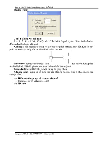 Bµi gi¶ng Tin häc øng dông trong thiÕt kÕ
Devide frame
Joint Frame : Nối hai frame
Lưu ý : 2 Line có khác tiết diện vẫn có thể Joint. Sap sẽ lấy tiết diện của thanh đầu
để gán cho thanh sau khi Joint.
Connect : nối các nút có cùng tọa độ của các phần tử thành một nút. Khi đó các
phần tử đó sẽ có chung nút với nhau hình thành liên kết.
Disconnect ngược với connect. tách rời nút của từng phần
tử như hình vẽ. Khi đó tại một tọa độ có thể có nhiều hơn một nút.
Show duplicates : Hiển thị các đối tượng bị trùng nhau.
Change label : đánh lại số hiệu của các phần tử và nút. (chú ý phần menu của
change label)
1.3. Hiện sơ đồ hình học và xem các tham số
- Cách hiện sơ đồ kết cấu : 3D,2D
Set 3D view
Nguyễn Lê Hoài – ĐT:0977.290056 – 095.3451080
 