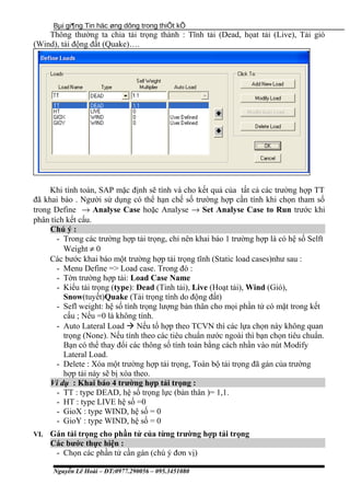 Bµi gi¶ng Tin häc øng dông trong thiÕt kÕ
Thông thường ta chia tải trọng thành : Tĩnh tải (Dead, họat tải (Live), Tải gió
(Wind), tải động đất (Quake)….
Khi tính toán, SAP mặc định sẽ tính và cho kết quả của tất cả các trường hợp TT
đã khai báo . Người sử dụng có thể hạn chế số trường hợp cần tính khi chọn tham số
trong Define → Analyse Case hoặc Analyse → Set Analyse Case to Run trước khi
phân tích kết cấu.
Chú ý :
- Trong các trường hợp tải trọng, chỉ nên khai báo 1 trường hợp là có hệ số Selft
Weight ≠ 0
Các bước khai báo một trường hợp tải trọng tĩnh (Static load cases)như sau :
- Menu Define => Load case. Trong đó :
- Tờn trường hợp tải: Load Case Name
- Kiểu tải trọng (type): Dead (Tinh tải), Live (Hoạt tải), Wind (Gió),
Snow(tuyết)Quake (Tải trọng tính do động đất)
- Sefl weight: hệ số tính trọng lượng bản thân cho mọi phần tử có mặt trong kết
cấu ; Nếu =0 là không tính.
- Auto Lateral Load  Nếu tổ hợp theo TCVN thì các lựa chọn này không quan
trọng (None). Nếu tính theo các tiêu chuẩn nước ngoài thì bạn chọn tiêu chuẩn.
Bạn có thể thay đổi các thông số tính toán bằng cách nhần vào nút Modify
Lateral Load.
- Delete : Xóa một trường hợp tải trọng, Toàn bộ tải trọng đã gán của trường
hợp tải này sẽ bị xóa theo.
Ví dụ : Khai báo 4 trường hợp tải trọng :
- TT : type DEAD, hệ số trọng lực (bản thân )= 1,1.
- HT : type LIVE hệ số =0
- GioX : type WIND, hệ số = 0
- GioY : type WIND, hệ số = 0
VI. Gán tải trọng cho phần tử của từng trường hợp tải trọng
Các bước thực hiện :
- Chọn các phần tử cần gán (chú ý đơn vị)
Nguyễn Lê Hoài – ĐT:0977.290056 – 095.3451080
 