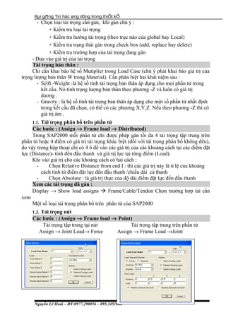 Bµi gi¶ng Tin häc øng dông trong thiÕt kÕ
- Chọn loại tải trọng cần gán, khi gán chú ý :
+ Kiểm tra loại tải trọng
+ Kiểm tra hướng tải trọng (theo trục nào của global hay Local)
+ Kiểm tra trạng thái gán trong check box (add, replace hay delete)
+ Kiểm tra trường hợp của tải trọng đang gán
- Đưa vào giá trị của tải trọng
Tải trọng bản thân :
Chỉ cần khai báo hệ số Mutiplier trong Load Case (chú ý phải khai báo giá trị của
trọng lượng bản thân W trong Material). Cần phân biệt hai khái niệm sau :
- Selft -Weight :là hệ số tính tải trọng bản thân áp dụng cho mọi phần tử trong
kết cấu. Nó tính trọng lượng bản thân theo phương -Z và luôn có giá trị
dương .
- Gravity : là hệ số tính tải trọng bản thân áp dụng cho một số phần tử nhất định
trong kết cấu đã chọn, có thể có các phương X,Y,Z. Nếu theo phương -Z thì có
giá trị âm .
1.1. Tải trọng phân bố trên phần tử
Các bước : (Assign → Frame load → Distributed)
Trong SAP2000 mỗi phần tử chỉ được phép gán tối đa 4 tải trọng tập trung trên
phần tử hoặc 4 điểm có giá trị tải trọng khác biệt (đối với tải trọng phân bố không đều),
do vậy trong hộp thoại chỉ có 4 ô để vào các giá trị của các khoảng cách tại các điểm đặt
lực (Distance)- tính đến đầu thanh và giá trị lực tại từng điểm (Load).
Khi vào giá trị cho các khoảng cách có hai cách :
- Chọn Relative Distance from end I : thì các giá trị này là tỉ lệ của khoảng
cách tính từ điểm đặt lực đến đầu thanh /chiều dài cả thanh
- Chọn Absolute : là giá trị thực của độ dài điểm đặt lực đến đầu thanh
Xem các tải trọng đã gán :
Display → Show load assigns  Frame/Cable/Tendon Chọn trường hợp tải cần
xem
Một số loại tải trọng phân bố trên phân tử của SAP2000
1.2. Tải trọng nút
Các bước : (Assign → Frame load → Point)
Tải trọng tập trung tại nút Tải trọng tập trung trên phần tử
Assign → Joint Load→ Force Assign → Frame Load →Joint
Nguyễn Lê Hoài – ĐT:0977.290056 – 095.3451080
 
