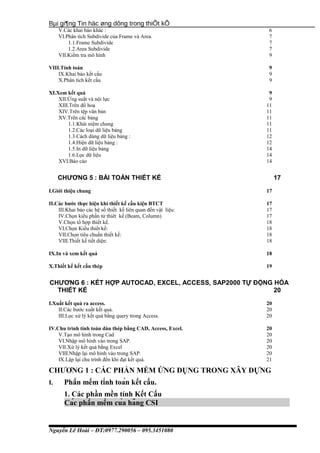 Bµi gi¶ng Tin häc øng dông trong thiÕt kÕ
V.Các khai báo khác : 6
VI.Phân tích Subdivide của Frame và Area. 7
1.1.Frame Subdivide 7
1.2.Area Subdivide 7
VII.Kiểm tra mô hình 9
VIII.Tính toán 9
IX.Khai báo kết cấu 9
X.Phân tích kết cấu 9
XI.Xem kết quả 9
XII.Ứng suất và nội lực 9
XIII.Trên đồ hoạ 11
XIV.Trên tệp văn bản 11
XV.Trên các bảng 11
1.1.Khái niệm chung 11
1.2.Các loại dữ liệu bảng 11
1.3.Cách dùng dữ liệu bảng : 12
1.4.Hiện dữ liệu bảng : 12
1.5.In dữ liệu bảng 14
1.6.Lọc dữ liệu 14
XVI.Báo cáo 14
CHƯƠNG 5 : BÀI TOÁN THIẾT KẾ 17
I.Giới thiệu chung 17
II.Các bước thực hiện khi thiết kế cấu kiện BTCT 17
III.Khai báo các hệ số thiết kế liên quan đến vật liệu: 17
IV.Chọn kiểu phần tử thiêt kế (Beam, Column) 17
V.Chọn tổ hợp thiết kế. 18
VI.Chọn Kiểu thiết kế: 18
VII.Chọn tiêu chuẩn thiết kế: 18
VIII.Thiết kế tiết diện: 18
IX.In và xem kết quả 18
X.Thiết kế kết cấu thép 19
CHƯƠNG 6 : KẾT HỢP AUTOCAD, EXCEL, ACCESS, SAP2000 TỰ ĐỘNG HÓA
THIẾT KẾ 20
I.Xuất kết quả ra access. 20
II.Các bước xuất kết quả. 20
III.Lọc xử lý kết quả bằng query trong Access. 20
IV.Chu trình tính toán dàn thép bằng CAD, Access, Excel. 20
V.Tạo mô hình trong Cad 20
VI.Nhập mô hình vào trong SAP. 20
VII.Xử lý kết quả bằng Excel 20
VIII.Nhập lại mô hình vào trong SAP. 20
IX.Lặp lại chu trình đến khi đạt kết quả. 21
CHƯƠNG 1 : CÁC PHẦN MỀM ỨNG DỤNG TRONG XÂY DỰNG
I. Phần mềm tính toán kết cấu.
1. Các phần mền tính Kết Cấu
Các phần mềm của hãng CSI
Nguyễn Lê Hoài – ĐT:0977.290056 – 095.3451080
 