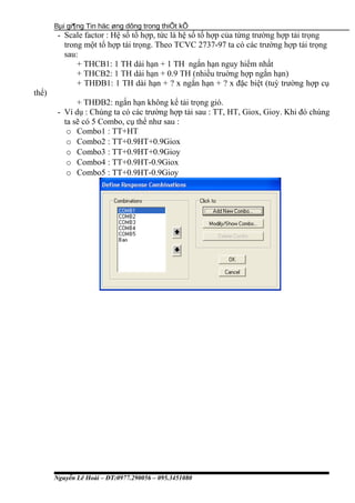 Bµi gi¶ng Tin häc øng dông trong thiÕt kÕ
- Scale factor : Hệ số tổ hợp, tức là hệ số tổ hợp của từng trường hợp tải trọng
trong một tổ hợp tải trọng. Theo TCVC 2737-97 ta có các trường hợp tải trọng
sau:
+ THCB1: 1 TH dài hạn + 1 TH ngắn hạn nguy hiểm nhất
+ THCB2: 1 TH dài hạn + 0.9 TH (nhiều truờng hợp ngắn hạn)
+ THĐB1: 1 TH dài hạn + ? x ngắn hạn + ? x đặc biệt (tuỳ trường hợp cụ
thể)
+ THĐB2: ngắn hạn không kể tải trọng gió.
- Ví dụ : Chúng ta có các trường hợp tải sau : TT, HT, Giox, Gioy. Khi đó chúng
ta sẽ có 5 Combo, cụ thể như sau :
o Combo1 : TT+HT
o Combo2 : TT+0.9HT+0.9Giox
o Combo3 : TT+0.9HT+0.9Gioy
o Combo4 : TT+0.9HT-0.9Giox
o Combo5 : TT+0.9HT-0.9Gioy
Nguyễn Lê Hoài – ĐT:0977.290056 – 095.3451080
 
