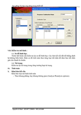 Bµi gi¶ng Tin häc øng dông trong thiÕt kÕ
VIII. Kiểm tra mô hình :
1.1. Sơ đồ hình học.
Trước khi hoàn cần kiểm tra lại sơ đồ hình học. Các liên kết nối đất để khẳng định
hệ không biến hình. Hiện sơ đồ tính toán theo từng loại tiết diện để đảm bảo tiết diện
gán cho thanh là chuẩn.
1.2. Tải trọng
Kiểm tra lại tải trọng trong từng trường hợp tải trọng.
IX. Tính toán
X. Khai báo kết cấu
Khai báo loại mô hình tính toán
- Theo khung phẳng, hay khung không gian (Analyzeanalysis options).
Nguyễn Lê Hoài – ĐT:0977.290056 – 095.3451080
 