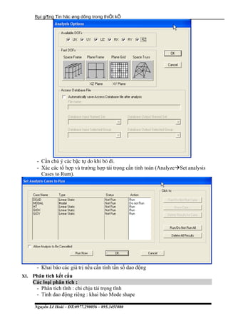 Bµi gi¶ng Tin häc øng dông trong thiÕt kÕ
- Cần chú ý các bậc tự do khi bỏ đi.
- Xác các tổ hợp và trường hợp tải trọng cần tính toán (AnalyzeSet analysis
Cases to Rum).
- Khai báo các giá trị nếu cần tính tần số dao động
XI. Phân tích kết cấu
Các loại phân tích :
- Phân tích tĩnh : chỉ chịu tải trọng tĩnh
- Tính dao động riêng : khai báo Mode shape
Nguyễn Lê Hoài – ĐT:0977.290056 – 095.3451080
 