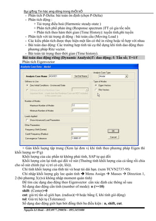 Bµi gi¶ng Tin häc øng dông trong thiÕt kÕ
- Phân tích P-Delta: bài toán ổn định (chọn P-Delta)
- Phân tích động :
+ Tải trọng điều hoà (Harmonic steady-state )
+ Phân tích phổ phản ứng (Response spectrum )TT có gia tốc nền
+ Phân tích theo hàm thời gian (Time History): tuyến tính,phi tuyến
- Phân tích với tải trọng di động : bài toán cầu (Moving Load )
- Các kiểu phân tích được thực hiện một lần có thể in riêng hoặc tổ hợp với nhau
- Bài toán dao động: Các trường hợp tinh tải cụ thể dựng khi tính dao động theo
phương pháp Ritz vector.
- Bài toán tải trọng theo thời gian (Time history).
Bài toán dao động riêng (Dynamic Analysis)T: dao động; f: Tần số; T=1/f
Phân tích Eigenvector
+ Gán khối luợng tập trung (Xem lại đơn vị khi tính theo phương pháp Eigen thì
khối lượng m=P/g)
Khối lượng của các phần tử không phải tính, SAP tự qui đổi
Khối lượng còn lại tính qui đổi về nút (Thường tính khối lượng của cả tầng rồi chia
cho số nút chính (tại vị trí có cột, lõi)).
Chỉ tính khối lượng của tĩnh tải và hoạt tải dài hạn. (xem TCVN2737-95)
Chỉ nhập khối lượng gây lưc quán tính  Menu Assign  Masses  Direction 1,
2 (bỏ phương 3(z)và không nhập moment quán tính)
Để tìm các dạng dao động theo Eigenvector cần xác định các thông số sau
Số dạng dao động cần tính (number of mode): n (>=10)
shift: (Center)=0
cut: giá trị tần số giới hạn. (radius)(=0 hoặc bằng fL khi tính gió động)
tol: Giá trị hội tụ (Tolerance)
Số dạng dao động giới hạn bởi đồng thời ba điều kiện : n, shift, cut.
Nguyễn Lê Hoài – ĐT:0977.290056 – 095.3451080
 
