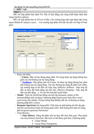 Bµi gi¶ng Tin häc øng dông trong thiÕt kÕ
|f - shift|<=cut
Chú ý :
Đối với Sap phiên bản dưới 9.0. Tần số dao động của công trình được khai báo
trong Analisis options.
Đối với Sap phiên bản từ 9.0 trở về đây. Các trường hợp tính toán được đặt trong
menu Define analysis cases…. Các trường hợp phân tích kết cấu đối với Sap 9.0 bao
gồm:
- Static (tải tĩnh):
+ Linear. Đây là loại thông dụng nhất. Tải trọng được áp dụng không bao
gồm các ảnh hưởng của tác dụng động.
+ Nonlinear. Gần giống như tải Linear, tải được áp dụng khong bao gồm
ảnh hưởng của tác dụng động. Tải này thường áp dụng để phân tích cable,
các trường hợp có kể đến các hiệu ứng (effective stiffness - hiệu ứng kể
đến sự thay đổi hình dáng của kết cấu, effective Damping - hiệu ứng tắt
dần của dạo động…). Và các bài toán phi tuyến khác.
- Modal . Tính các tần đố dao động của kết cấu (dynamic modes of the
structure)bằng cách sử dụng 2 phương pháp Eigenvector hoặc Ritz-vector
(xem trong tiêu chuẩn). Trong trường hợp không chất tải, ta thường sử dụng
phương pháp Ritz vectors.
- Response Spectrum (tải trọng phổ): Tính toán sự ảnh hưởng tới kết cấu gây
nên bời acceleration loads (tải trọng quán tính). Ảnh hưởng bởi hàm tải trọng
phổ (response-spectrum functions).
- Time History:
+ Time History. Dùng để phân tích tải thay đổi theo thời gian. Phụ thuộc
vào time-history functions. Bài toán có thể được giải theo 2 phương pháp
• Linear Modal
• Linear Direct Integration
Nguyễn Lê Hoài – ĐT:0977.290056 – 095.3451080
 