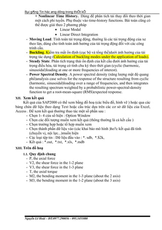 Bµi gi¶ng Tin häc øng dông trong thiÕt kÕ
+ Nonlinear Time History. Dùng để phân tích tải thay đổi theo thời gian
một cách phi tuyến. Phụ thuộc vào time-history functions. Bài toán cũng có
thể được giải theo 2 phương pháp
• Linear Modal
• Linear Direct Integration
- Moving Load. Tính toán tải trọng động, thường là các tải trọng động của xe
theo làn, dùng cho tính toán ảnh hưởng của tải trọng động đối với các công
trình cầu.
- Buckling. Kiểm tra mất ổn định (cục bộ và tổng thể)dưới ảnh hưởng của tải
trọng tác dụng (Calculation of buckling modes under the application of loads).
- Steady State. Phân tích trạng thái ổn định của kết cấu đưới ảnh hưởng của tải
trọng điều hòa, tải trọng có tính chu kỳ theo thời gian (cyclic (harmonic,
sinusoidal)loading at one or more frequencies of interest).
- Power Spectral Density. A power spectral density (năng lượng mật độ quang
phổ)analysis case solves for the response of the structure resulting from cyclic
(harmonic, sinusoidal)loading over a range of frequencies, and then integrates
the resulting spectrum weighted by a probabilistic power-spectral-density
function to get a root-mean-square (RMS)expected response.
XII. Xem kết quả
Kết quả của SAP2000 có thể xem bằng đồ hoạ (các biểu đồ, hình vẽ ) hoặc qua các
bảng chứa dữ liệu theo dạng Text hoặc cấu trúc dựa trên các cơ sở dữ liệu của Excel,
Access . Để xem kết quả thường thao tác một số phần sau :
- Chọn 1- 4 cửa sổ hiện : Option Window
- Chọn các đối tượng muốn xem kết quả (thông thường là cả kết cấu )
- Chọn trường hợp hoặc tổ hợp muốn xem
- Chọn thành phần dữ liệu vào (các khai báo mô hình )ho?c kết quả đã tính
(chuyển vị, nội lực...)muốn hiện
- Các loại tệp tin : Dữ liệu đầu vào : *. sdb, *.$2k,
- Kết quả : *.out, *.txt, *.xls, *.mdb
XIII. Trên đồ hoạ
1.1. Quy định chung
- P, the axial force
- V2, the shear force in the 1-2 plane
- V3, the shear force in the 1-3 plane
- T, the axial torque
- M2, the bending moment in the 1-3 plane (about the 2 axis)
- M3, the bending moment in the 1-2 plane (about the 3 axis)
Nguyễn Lê Hoài – ĐT:0977.290056 – 095.3451080
 