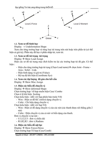 Bµi gi¶ng Tin häc øng dông trong thiÕt kÕ
1.2. Xem sơ đồ hình học
Display → Undeformation Shape
Xem cho từng trường hợp và từng loại tải trọng trên nút hoặc trên phần tử (có thể
hiện cả giá trị). Phần này đã học ở phần nhập tải, xem tải.
1.3. Xem sơ đồ tải trọng tải trọng
Display  Show Load Assign
Hiện các sơ đồ tải trọng mục đích kiểm tra lại các trường hợp tải đã gán. Có thể
hiện :
- Hiện cho từng trường hợp tải tọng (Chọn Load name) chọn Joint - Frame -
Area - Solid – Link.
- Hiện hình dạng và giá trị (Value):
- Hệ toạ độ khi hiện (Coordinate Sys)
1.4. Xem các đại lượng đã gán cho kết cấu
Display  Show Misc Assign
1.5. Hiện các biểu đồ chuyển vị
Display  Show deformed Shape
Chọn trường hợp / tổ hợp muốn hiện Case/ Combo
Chọn tỉ lệ khi hiện Scaling
Chọn kiểu hiện : (đối với Sap phiên bản trước 9.0)
- Wire : Hiện sơ đồ KC (mờ)và dạng chuyển vị
- Cubic : Chỉ hiện dạng chuyển vị
Chọn kiểu hiện : (đối với Sap 9.0)
- Wire : Hiện sơ đồ dạng chuyển vị của các nút (các thanh được nôi thẳng giữa 2
nút)
- Cubic : Hiện chuyển vị của cả nút và biến dạng của thanh.
Đơn vị chuyển vị tại nút :
- U1,U2,U3 : đơn vị chiều dài
- R1,R2,R3 : đơn vị Radians
1.6. Hiện các biểu đồ nội lực
Display  Show Forces/Stress
Chọn trường hợp-Tổ hợp (Case/Comb)
Nguyễn Lê Hoài – ĐT:0977.290056 – 095.3451080
 