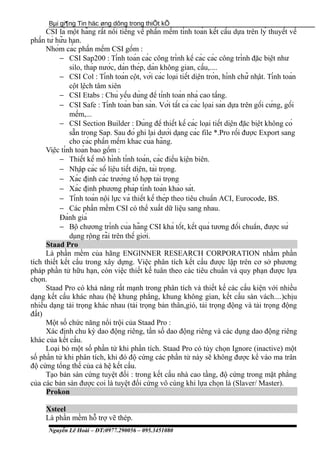 Bµi gi¶ng Tin häc øng dông trong thiÕt kÕ
CSI là một hãng rất nổi tiếng về phần mềm tính toán kết cấu dựa trên lý thuyết về
phần tử hữu hạn.
Nhóm các phần mềm CSI gồm :
− CSI Sap200 : Tính toán các công trình kể các các công trình đặc biệt như
silo, tháp nước, dàn thép, dàn không gian, cầu,....
− CSI Col : Tính toán cột, với các loại tiết diện tròn, hình chữ nhật. Tính toán
cột lệch tâm xiên
− CSI Etabs : Chủ yếu dùng để tính toán nhà cao tầng.
− CSI Safe : Tính toán bản sàn. Với tất cả các lọai sàn dựa trên gối cứng, gối
mềm,...
− CSI Section Builder : Dùng để thiết kế các loại tiết diện đặc biệt không có
sẵn trong Sap. Sau đó ghi lại dưới dạng các file *.Pro rồi được Export sang
cho các phần mềm khác của hãng.
Việc tính toán bao gồm :
− Thiết kế mô hình tính toán, các điều kiện biên.
− Nhập các số liệu tiết diện, tải trọng.
− Xác định các trường tổ hợp tải trọng
− Xác định phương pháp tính toán khảo sát.
− Tính toán nội lực và thiết kế thép theo tiêu chuẩn ACI, Eurocode, BS.
− Các phần mềm CSI có thể xuất dữ liệu sang nhau.
Đánh giá
− Bộ chương trình của hãng CSI khá tốt, kết quả tương đối chuẩn, được sử
dụng rộng rãi trên thế giới.
Staad Pro
Là phần mềm của hãng ENGINNER RESEARCH CORPORATION nhằm phần
tích thiết kết cấu trong xây dựng. Việc phân tích kết cấu được lập trên cơ sở phương
pháp phần tử hữu hạn, còn việc thiết kế tuân theo các tiêu chuẩn và quy phạn được lựa
chọn.
Staad Pro có khả năng rất mạnh trong phân tích và thiết kế các cấu kiện với nhiều
dạng kết cấu khác nhau (hệ khung phẳng, khung không gian, kết cấu sàn vách....)chịu
nhiều dạng tải trọng khác nhau (tải trọng bản thân,gió, tải trọng động và tải trọng động
đất)
Một số chức năng nổi trội của Staad Pro :
Xác định chu kỳ dao động riêng, tần số dao động riêng và các dụng dao động riêng
khác của kết cấu.
Loại bỏ một số phần tử khi phần tích. Staad Pro có tùy chọn Ignore (inactive) một
số phần tử khi phân tích, khi đó độ cứng các phần tử này sẽ không được kể vào ma trân
độ cứng tổng thế của cả hệ kết cấu.
Tạo bản sàn cứng tuyệt đối : trong kết cấu nhà cao tầng, độ cứng trong mặt phẳng
của các bản sàn được coi là tuyệt đối cứng vô cùng khi lựa chọn là (Slaver/ Master).
Prokon
Xsteel
Là phần mềm hỗ trợ vẽ thép.
Nguyễn Lê Hoài – ĐT:0977.290056 – 095.3451080
 