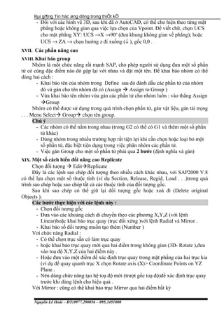 Bµi gi¶ng Tin häc øng dông trong thiÕt kÕ
- Đối với các hình vẽ 3D, sau khi đã ở AutoCAD, có thể cho hiện theo từng mặt
phẳng hoặc không gian qua việc lựa chọn của Vpoint. Để viết chữ, chọn UCS
cho mặt phẳng XY: UCS →X →90o
(đưa khung không gian về phẳng); hoặc
UCS → ZA → chọn hướng z đi xuống (↓ ), gốc 0,0 .
XVII. Các phần nâng cao
XVIII.Khai báo group
Nhóm là một chức năng rất mạnh SAP, cho phép người sử dụng đưa một số phần
tử có cùng đặc điểm nào đó gộp lại với nhau và đặt một tên. Để khai báo nhóm có thể
dùng hai cách :
- Khai báo tên của nhóm trong Define sau đó đánh dấu các phần tử của nhóm
đó và gán cho tên nhóm đã có (Assign  Assign to Group )
- Vừa khai báo tên nhóm vừa gán các phần tử cho nhóm luôn : vào thẳng Assign
Group
Nhóm có thể được sử dụng trong quá trình chọn phần tử, gán vật liệu, gán tải trọng
. . . Menu Select Group chọn tên group.
Chú ý
- Các nhóm có thể nằm trong nhau (trong G2 có thể có G1 và thêm một số phần
tử khác)
- Dùng nhóm trong nhiều trường hợp rất tiện lợi khi cần chọn hoặc loại bỏ một
số phần tử, đặc biệt tiện dụng trong việc phân nhóm các phần tử.
- Việc gán Group cho một số phần tử phải qua 2 bước (định nghĩa và gán)
XIX. Một số cách biến đổi nâng cao Replicate
Chọn đối tượng  EditReplicate
Đây là các lệnh sao chép đối tượng theo nhiều cách khác nhau, với SAP2000 V.8
có thể lựa chọn một số thuộc tính (ví dụ Section, Release, Regid, Load . . .)trong quá
trình sao chép hoặc sao chép tất cả các thuộc tính của đối tượng gốc.
Sau khi sao chép có thể giữ lại đối tượng gốc hoặc xoá đi (Delete original
Objects ).
Các bước thực hiện với các lệnh này :
- Chọn đối tượng gốc
- Đưa vào các khoảng cách di chuyển theo các phương X,Y,Z (với lệnh
Linear)hoặc khai báo trục quay (trục đối xứng )với lệnh Radial và Mirror .
- Khai báo số đối tượng muốn tạo thêm (Number )
Vơí chức năng Radial :
- Có thể chọn trục sẵn có làm trục quay
- hoặc khai báo trục quay mới qua hai điểm trong không gian (3D- Rotate ),đưa
vào toạ độ X,Y,Z của hai điểm này .
- Hoặc đưa vào một điểm để xác định trục quay trong mặt phẳng của hai trục kia
(ví dụ để quay quanh trục X chọn Rotate axis (X)> Coordinate Points on YZ
Plane .
- Nên dùng chức năng tạo hệ toạ độ mới (trượt gốc toạ độ)để xác định trục quay
trước khi dùng lệnh cho hiệu quả .
Với Mirror : cũng có thể khai báo trục Mirror qua hai điểm bất kỳ
Nguyễn Lê Hoài – ĐT:0977.290056 – 095.3451080
 