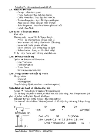 Bµi gi¶ng Tin häc øng dông trong thiÕt kÕ
XX. Select và Deselect
- Groups : chọn theo group
- Frame Sections : theo tiết diện Frame
- Cable Properties : Theo đặc tính của Cab
- Tendon Properties : theo đặc tính của tăngđơ
- Area Section : theo tiết diện phần tử shell
- Solid Properties : theo đặc tính của phần tử khối
- Label : theo Nhãn
XXI. Label - Số hiệu của thanh
Khái niệm
Phương pháp : menu EditChange labels
- Prefix : ký tự đứng trước số hiệu (tiền tố)
- Next number : số thứ tự bắt đầu của đối tượng
- Increment : bước gia của số hiệu
- Select Element : đối tượng được chỉ định
- Relabel order : thứ tự ưu tiên đánh số lại
Ví dụ : chọn frame số 215 trong sơ đồ kết cấu.
XXII. Điều khiển hiển thị
Option  References/Dimesnion:
- Line Thickness
- Font size Option
- Zoom factor
- Screen snap and selection
XXIII.Merge Joints và chuyển hệ tọa độ
Merge Joints
- Mục đích
- Phương pháp :
Chuyển hệ toạ độ (Optionset coordinate system)
XXIV. Khai báo thanh có tiết diện thay đổi :
Assign  Frame/CableSection Nonprimastic
Chỉ áp dụng cho phần tử thanh, để khai báo, vào chức năng Add Nonprimastic (và
phải có ít nhất hai loại tiết diện đã khai báo)
Tiết diện thay đổi có thể biến đổi đều hoặc giật bậc
Các tham số và cách làm : Ví dụ một thanh có tiết diện thay đổi trong 3 đoạn thẳng
j
S1 D1 D2 D3
D3 1.5m Start = S3(40x30)
S2(20x30) S2
S2 End =S3 S2 S1(30x30)
D2 2.5m Length=0.2 (1m) 0.5 (2.5m) 0.3 (1.5m)
Ltype = variable (A ) variable (A )
variable (A )
Nguyễn Lê Hoài – ĐT:0977.290056 – 095.3451080
 