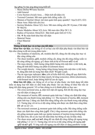 Bµi gi¶ng Tin häc øng dông trong thiÕt kÕ
- Menu DefineFrame Section
- Add General
- Corss Section (Axial) Area…: Diện tích tiết diện (A)
- Tosional Constant: Mô men quán tính chống xoắn. (J)
- Momen of Inertial About: mô men quán tính quay quanh(3 =trục3) (I33, I22)
- Shear Area: Diện tích cắt (As)
- Section Modulus About 3(2) Axis: Mô men chống uốn (W=I/ymax; Chữ nhật
W=bh2/6)
- Plastic Modulus About 3(2) Axis: Mô men dẻo (Wp=W/1.3)
- Radius of Gyration About3(2) : Bán kính quán tính (r2=I/A)
- OK  Ra màn hình khai báo tiết diện
- Material Name
- Chọn Material
- OK
Thông số hình học và cơ học của tiết diện
Khai báo vật liệu. các thông số về cơ học của tiết diện phụ thuộc vào khai báo vật
liệu như chúng ta đã nói trong phần trước :
- The modulus of elasticity, e1, module đàn hồi, dùng cho độ cứng dọc trục và
độc cứng chống uốn
- The shear modulus, g12, module chống cắt, dùng cho độ cứng chống xoắn và
độ cứng chống cắt ngang. g12 được tính từ hệ số Poisson u12 và e1
- The mass density : khối lương riêng (khối lượng trên một đơn vị thể tích), m,
dùng để tính khối lượng của phần tử (element mass)
- The weight density : trọng lượng riêng (trọng lượng trên một đơn vị thể tích),
w, dùng đển tính tải trọng bản thân (Self- Weight Load).
- The de sign-type indicator, ides, (chỉ số kiểu thiết kế), dùng để quy định kiểu
phần tử sẽ được thiết kế là thép (steel), bê tông (concrete), nhôm (aluminum),
cold-formed steel, hoặc không thiết kế (no de sign).
Khai báo tiết diện, các thông số về cơ học sẽ phụ thuộc vào hình dạng tiết diện
(nếu sử dụng loại tiết diện có sẵn) hoặc phụ thuộc vào các thông số khai báo nếu sử
dụng tiết diện dạng general. Về cơ bản chúng ta có 6 thành phần cơ học sau :
- The cross-sectional area, a, diện tích mặt cắt ngang. Khi đó độ cứng dọc trục
của tiết diện có dạng a ⋅e1
- The moment of inertia, i33, moment quán tính trục 3 dùng xác định khả năng
chống uốn của thanh trong mặt phẳng 1-2. The moment of inertia, i22, moment
quán tính trục 2 dùng xác định khả năng chống uốn của thanh trong mặt phẳng
1-3. Tương ứng với nó ta có độ cứng chống uốn được xác định theo công thức
i33 ⋅e1 và i22 ⋅e1;
- The torsional constant, j, moment quán tính chống xoắn. Độ cứng chống xoắn
được xác định theo công thức j⋅g12. Chú ý rằng moment quán tính chống xắn
chỉ giống moment quán tính cực (polar moment of inertia) trong trường hợp
tiết diện tròn, tất cả các loại tiết diện khác hai thông số này là khác nhau.
- The shear areas, as2 and as3, dùng để xác định độ cứng chống cắt ngang trong
mặt phẳng 1-2 và 1-3. Tương ứng với nó ta có độ cứng chống cắt ngang as2
⋅g12 và as3 ⋅g12. Vì ứng suất cắt ngang của tiết diện có dạng parabole và đạt
Nguyễn Lê Hoài – ĐT:0977.290056 – 095.3451080
 
