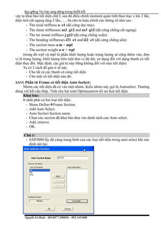 Bµi gi¶ng Tin häc øng dông trong thiÕt kÕ
vậy ta khai báo tiết diện chữ I, sau đó điều chỉnh moment quán tính theo trục x lên 2 lần,
diện tích cắt ngang tăng 2 lần,….. Sa cho ta hiệu chỉnh các thông số như sau :
- The axial stiffness a ⋅e1 (độ cứng dọc trục)
- The shear stiffnesses as2 ⋅g12 and as3 ⋅g12 (độ cứng chống cắt ngang)
- The tor sional stiffness j⋅g12 (độ cứng chống xoắn)
- The bending stiffnesses i33 ⋅e1 and i22 ⋅e1 (độ cứng chống uốn)
- The section mass a⋅m + mpl
- The section weight a⋅w + wpl
(trong đó wpl và mpl là phần khối lượng hoặc trọng lượng sẽ cộng thêm vào, đơn
vị là trong lượng, khối lượng trên một đơn vị độ dài, sử dụng đối với dạng thanh có tiết
diện thay đổi. Mặc định, các giá trị này bằng không đối với mọi tiết diện)
Ta có 2 cách để gán tỉ số này
- Cho tất cả các thanh có cùng tiết diện
- Cho một số tiết diện nào đó.
XXVI. Phần tử Frame có tiết diện Auto Seclect:
Nhóm các tiết diện đã có vào một nhóm. Kiểu nhóm này gọi là Autoselect. Thường
dùng với kết cấu thép. Tính cho bài toán Optimazation tối ưu hoá tiết diện.
Khai báo:
It nhất phải có hai loại tiết diện:
- Menu DefineFrame Section.
- Add Auto Select.
- Auto Seclect Section name.
- Chọn các section đã khai báo đưa vào danh sách của Auto select.
- Add, remove.
- OK.
Chú ý:
- SAP2000 lấy độ cứng trung bình của các loại tiết diện trong auto select khi xác
định nội lực.
Nguyễn Lê Hoài – ĐT:0977.290056 – 095.3451080
 
