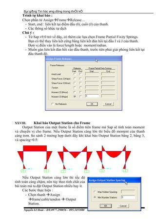 Bµi gi¶ng Tin häc øng dông trong thiÕt kÕ
Trình tự khai báo :
Chọn phần tử AssignFrameRelease…
- Start, end : liên kết tại điểm đầu (I), cuối (J) của thanh.
- Các thông số khác tự dịch
Chú ý :
- Từ Sap v9.0 trở về đây, có thêm các lựa chọn Frame Partial Fixity Springs.
Bạn có thể thay liên kết cứng bằng liên kết đàn hồi tại đầu I và J của thanh.
Đợn vị điền vào là force/length hoặc moment/radian.
- Muốn gán liên kết đàn hồi vào đầu thanh, trước tiên phải giải phóng liên kết tại
đầu thanh đó.
XXVIII. Khai báo Output Station cho Frame
Output Station của một frame là số điểm trên frame mà Sap sẽ tính toán moment
và chuyển vị cho frame. Nếu Output Station càng lớn thì biểu đồ moment của thanh
càng trơn. So sánh 2 trường hợp dưới đây khi khai báo Output Station bằng 2, bằng 3,
và spacing=0.5:
Nếu Output Station càng lớn thì tốc độ
tính toán càng chậm, nên tùy theo tính chất của
bài toàn mà ta đặt Output Station nhiều hay ít.
Các bước thực hiện :
- Chọn thanh Assign
framecabletendon  Output
Station.
Nguyễn Lê Hoài – ĐT:0977.290056 – 095.3451080
 