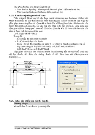 Bµi gi¶ng Tin häc øng dông trong thiÕt kÕ
- Max Station Spacing : Khoảng cách lớn nhất giữa 2 điểm xuất nội lực
- Min Number Stations : Số lượng điểm xuất nội lực.
XXIX. Khai báo vị trí ngàm cho Frame
Phần tử thanh dầm trong kết cấu được mô tả bởi đường trục thanh nối bởi hai nút.
Măch định chiều dài của thanh tính cả phần thanh bị giao với cột (như hình vẽ). Việc trừ
phần giao nhau của giầm với cột có kích thước lớn sẽ làm giảm chiều dài tính toán của
thanh dầm một cách đáng kể. Do vậy Sap cho phép ta kể đến chiều dài vùng cứng của
dầm giao với cột thông qua 2 tham số (End-I)và (End-J). Khi đó chiều dài tính toán của
dầm sẽ được tính theo công thức sau :
Lc=L-Rigid*(EndI+EndJ)
Trong đó
- Lc : chiều dài tính toán của thanh
- L : Chiều dài thực của thanh
- Rigid : Hệ số độ cứng (lấy giá trị từ 0-1). Chính là Rigid-zone factor. Hệ số
này được dùng để thay đổi kích thước Ioff, Joff. Nói cách khác :
Joff=EndI*Rigid. Joff=EndJ*Rigid
Việc giảm chiều dài tính toán của thanh sẽ ảnh hưởng đến nhiều yếu tố khác như
nội lực thanh, tiết diện của những thanh có tiết diện thay đổi (Non-prismatic
Elements).....
XXX. Khai báo nhiều hơn một hệ tọa độ.
Phương pháp :
Menu Definecoordinate systems/grids
Nguyễn Lê Hoài – ĐT:0977.290056 – 095.3451080
 