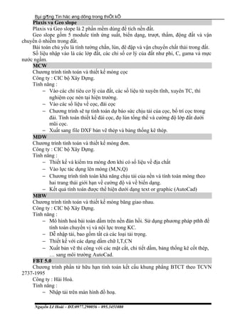 Bµi gi¶ng Tin häc øng dông trong thiÕt kÕ
Plaxis và Geo slope
Plaxis và Geo slope là 2 phần mềm dùng để tích nền đất.
Geo slope gồm 5 module tính ứng suất, biến dạng, trượt, thấm, động đất và vận
chuyển ô nhiễm trong đất.
Bài toán chủ yếu là tính tường chắn, lún, đê đập và vận chuyển chất thải trong đất.
Số liệu nhập vào là các lớp đất, các chỉ số cơ lý của đất như phi, C, gama và mực
nước ngầm.
MCW
Chương trình tính toán và thiết kế móng cọc
Công ty : CIC bộ Xây Dựng.
Tính năng :
− Vào các chỉ tiêu cơ lý của đất, các số liệu từ xuyên tĩnh, xuyên TC, thí
nghiệm cọc nén tại hiện trường.
− Vào các số liệu về cọc, đài cọc
− Chương trình sẽ tự tính toán dự báo sức chịu tải của cọc, bố trí cọc trong
đài. Tính toán thiết kế đài cọc, đọ lún tổng thể và cường độ lớp đất dưới
mũi cọc.
− Xuất sang file DXF bản vẽ thép và bảng thống kê thép.
MDW
Chương trình tính toán và thiết kế móng đơn.
Công ty : CIC bộ Xây Dựng.
Tính năng :
− Thiết kế và kiểm tra móng đơn khi có số liệu về địa chất
− Vào lực tác dụng lên móng (M,N,Q)
− Chương trình tính toán khả năng chịu tải của nền và tính toán móng theo
hai trang thái giới hạn về cường độ và về biến dạng.
− Kết quả tính toán được thể hiện dưới dạng text or graphic (AutoCad)
MBW
Chương trình tính toán và thiết kế móng băng giao nhau.
Công ty : CIC bộ Xây Dựng.
Tính năng :
− Mô hình hoá bài toán dầm trên nền đàn hồi. Sử dụng phương pháp pthh để
tính toán chuyển vị và nội lực trong KC.
− Dễ nhập tải, bao gồm tất cả các loại tải trọng.
− Thiết kế với các dạng dầm chữ I,T,CN
− Xuất bản vẽ thi công với các mặt cắt, chi tiết dầm, bảng thống kê cốt thép,
… sang môi trường AutoCad.
FBT 5.0
Chương trình phần tử hữu hạn tính toán kết cấu khung phẳng BTCT theo TCVN
2737-1995
Công ty : Hài Hoà.
Tính năng :
− Nhập tải trên màn hình đồ hoạ.
Nguyễn Lê Hoài – ĐT:0977.290056 – 095.3451080
 