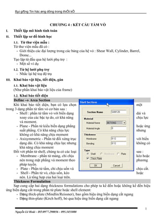 Bµi gi¶ng Tin häc øng dông trong thiÕt kÕ
CHƯƠNG 4 : KẾT CẤU TẤM VỎ
I. Thiết lập mô hình tính toán
II. Thiết lập sơ đồ hình học
1.1. Từ thư viện mẫu :
Từ thư viện mẫu đã có :
- Giới thiệu các đại lượng trong các bảng của hệ vỏ : Shear Wall, Cylinder, Barrel,
Dome...
Tạo lập từ đầu qua hệ lưới phụ trợ :
- Một số ví dụ
1.2. Từ hệ lưới phụ trợ
- Nhắc lại hệ toạ độ trụ
III. Khai báo vật liệu, tiết diện, gán
1.1. Khai báo vật liệu
(Như phần khai báo vật liệu của frame)
1.2. Khai báo tiết diện
Define → Area Section
Khi khai báo tiết diện, bạn có lựa chọn một
trong 3 dạng phần tử tấm vỏ cơ bản sau :
- Shell : phần tử tấm vỏ với biến dạng dài và
xoay của các bậc tự do, có khả năng chịu lực
và moment.
- Plane - Phần tử kiểu biến dạng phẳng hoặc ứng
suất phẳng. Có khả năng chịu lực nhưng
không có khả năng chịu moment
- Axisymmetric - Phần tử đối xứng trục với biến
dạng dài. Có khả năng chịu lực nhưng không có
khả năng chịu moment
Đối với phần tử shell, chúng ta có các loại sau :
- Membrane - phần tử màng, chỉ chịu kéo hoặc
nén trong mặt phẳng và moment theo phương
pháp tuyến.
- Plate - Phần tử tấm, chỉ chịu uốn và chịu cắt.
- Shell - Phần tử vỏ, chịu uốn, kéo hoặc
nén. Là tổng hợp của hai loại trên.
Thickness Formulation
Sap cung cấp hai dạng thickness formulations cho phép ta kể đến hoặc không kể đến hiệu
ứng biến dạng cắt trong phần tử plate hoặc shell element:
- D ngạ thick-plate (Mindlin/Reissner), bao gồm hiệu ứng biến dạng cắt ngang
- D ngạ thin-plate (Kirch hoff), bỏ qua hiệu ứng biến dạng cắt ngang
Nguyễn Lê Hoài – ĐT:0977.290056 – 095.3451080
1
 