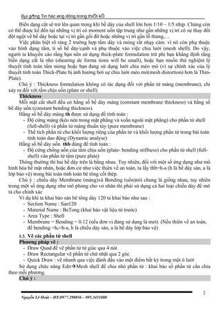 Bµi gi¶ng Tin häc øng dông trong thiÕt kÕ
Biến dạng cắt sẽ trở lên quan trọng khi bề dày của shell lớn hơn 1/10 – 1/5 nhịp. Chúng còn
có thể được kể đến tại những vị trí có moment uốn tập trung như gần những vị trí có sự thay đổi
đột ngột về bề dày hoặc tại vị trí gần gối đỡ hoặc những vị trí gần lỗ thủng,…
Việc phân biệt rõ ràng 2 trường hợp tấm dày và mỏng rất nhạy cảm. vì nó còn phụ thuộc
vào hình dạng tấm, tỉ số bề dày/cạnh và phụ thuộc vào việc chia lưới (mesh shell). Do vậy,
người ta khuyến cáo rằng bạn nên sử dụng thick-plate formulation trừ phi bạn khẳng định rằng
biến dạng cắt là nhỏ (shearing de forma tions will be small), hoặc bạn muốn thử nghiệm lý
thuyết tính toán tẩm mỏng hoặc bạn đang sử dụng lưới chia méo mó (vì sự chính xác của lý
thuyết tính toán Thick-Plate bị ảnh hưởng bởi sự chia lưới méo mó(mesh distortion) hơn là Thin-
Plate).
Chú ý : Thickness formulation không có tác dụng đối với phần tử màng (membrane), chỉ
xảy ra đối với tấm chịu uốn (plate or shell)
Thickness
Mỗi mặt cắt shell đều có hằng số bề dày màng (constant membrane thickness) và hằng số
bề dày uốn (constant bending thickness).
Hằng số bề dày màng th được sử dụng để tính toán :
- Độ cứng màng (kéo nén trong mặt phẳng và xoắn ngoài mặt phẳng) cho phần tử shell
(full-shell) và phần tử màng thuần túy (pure membrane)
- Thể tích phần tử cho khối lượng riêng của phần tử và khối lượng phần tử trong bài toán
tính toán dao động (Dynamic analyse)
Hằng số bề dày uốn thb dùng để tính toán :
- Độ cứng chống uốn của tấm chịu uốn (plate- bending stiffness) cho phần tử shell (full-
shell) vàn phần tử tấm (pure plate)
Thông thường thì hai bề dày trên là bằng nhau. Tuy nhiên, đối với một số ứng dụng như mô
hình hóa bề mặt nhăn, hoặc đơn cử như việc thiên về an toàn, ta lấy thb=h-a (h là bề dày sàn, a là
lớp bảo vệ) trong bài toán tính toán bê tông cốt thép.
Chú ý : chiều dày Membrane (màng)và Bending (uốn)nói chung là giống nhau, tuy nhiên
trong một số ứng dụng như mô phỏng cho vỏ nhăn thì phải sử dụng cả hai loại chiều dày để mô
tả cho chính xác
Ví dụ khi ta khai báo sàn bê tông dày 120 ta khai báo như sau :
- Section Name : San120
- Material Name : BeTong (khai báo vật liệu từ trước)
- Area Type : Shell
- Membrane = Bending = 0.12 (nếu đơn vị đang sử dụng là met). (Nếu thiên về an toàn,
để bending =h0=h-a, h là chiều dày sàn, a là bề dày lớp bảo vệ)
1.3. Vẽ các phần tử shell
Phương pháp vẽ :
- Draw Quad để vẽ phần tử tứ giác qua 4 nút
- Draw Rectangular vẽ phần tử chứ nhật qua 2 góc
- Quick Draw : vẽ nhanh qua việc đánh dấu vào một điểm bất kỳ trong một ô lưới
Sử dụng chức năng EditMesh shell để chia nhỏ phần tử : khai báo số phần tử cần chia
theo mỗi phương.
Chú ý :
Nguyễn Lê Hoài – ĐT:0977.290056 – 095.3451080
2
 