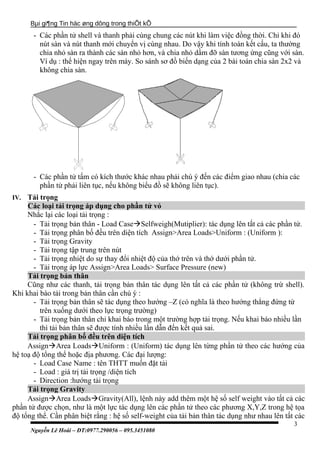 Bµi gi¶ng Tin häc øng dông trong thiÕt kÕ
- Các phần tử shell và thanh phải cùng chung các nút khi làm việc đồng thời. Chỉ khi đó
nút sàn và nút thanh mới chuyển vị cùng nhau. Do vậy khi tính toàn kết cấu, ta thường
chia nhỏ sàn ra thành các sàn nhỏ hơn, và chia nhỏ dầm đỡ sàn tương ứng cũng với sàn.
Ví dụ : thể hiện ngay trên máy. So sánh sơ đồ biến dạng của 2 bài toán chia sàn 2x2 và
không chia sàn.
- Các phần tử tấm có kích thước khác nhau phải chú ý đến các điểm giao nhau (chia các
phần tử phải liên tục, nếu không biểu đồ sẽ không liên tục).
IV. Tải trọng
Các loại tải trọng áp dụng cho phần tử vỏ
Nhắc lại các loại tải trọng :
- Tải trọng bản thân - Load CaseSelfweigh(Mutiplier): tác dụng lên tất cả các phần tử.
- Tải trọng phân bố đều trên diện tích Assign>Area Loads>Uniform : (Uniform ):
- Tải trọng Gravity
- Tải trọng tập trung trên nút
- Tải trọng nhiệt do sự thay đổi nhiệt độ của thớ trên và thớ dưới phần tử.
- Tải trọng áp lực Assign>Area Loads> Surface Pressure (new)
Tải trọng bản thân
Cũng như các thanh, tải trọng bản thân tác dụng lên tất cả các phần tử (không trừ shell).
Khi khai bào tải trong bản thân cần chú ý :
- Tải trọng bản thân sẽ tác dụng theo hướng –Z (có nghĩa là theo hướng thẳng đứng từ
trên xuống dưới theo lực trọng trường)
- Tải trọng bản thân chỉ khai báo trong một trường hợp tải trọng. Nếu khai báo nhiều lần
thì tải bản thân sẽ được tính nhiều lần dẫn đến kết quả sai.
Tải trọng phân bố đều trên diện tích
AssignArea LoadsUniform : (Uniform) tác dụng lên từng phần tử theo các hướng của
hệ toạ độ tổng thể hoặc địa phương. Các đại lượng:
- Load Case Name : tên THTT muốn đặt tải
- Load : giá trị tải trọng /diện tích
- Direction :hướng tải trọng
Tải trọng Gravity
AssignArea LoadsGravity(All), lệnh này add thêm một hệ số self weight vào tất cả các
phần tử được chọn, như là một lực tác dụng lên các phần tử theo các phương X,Y,Z trong hệ tọa
độ tổng thể. Cần phân biệt rằng : hệ số self-weight của tải bản thân tác dụng như nhau lên tất các
Nguyễn Lê Hoài – ĐT:0977.290056 – 095.3451080
3
 