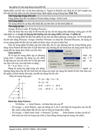 Bµi gi¶ng Tin häc øng dông trong thiÕt kÕ
thành phần của kết cấu và chỉ theo phương Z. Người ta khuyến cáo rằng hệ số self weight của
kết cấu (tải bản thân của kết cấu)nên được định nghĩa trong trường hợp Tĩnh Tải.
Tải trọng tập trung trên nút
Cũng giống như đối với phần tử Frame dùng Assign >Joint Load
Tải trọng nhiệt
Tải trọng nhiệt do sự thay đổi nhiệt độ của thớ trên và thớ dưới phần tử .
Tải trọng áp lực
Assign Area Loads  Surface Pressure :
Nếu chỉ khai báo trực tiếp từ đồ hoạ thì áp lực chỉ tác dụng theo phương vuông góc với bề
mặt phần tử và có giá trị dương khi hướng của nó cùng chiều với trục +3 phần tử.
Nếu tải trọng phân bố đều trên phần tử tại mọi nút (theo phương vuông góc với bề mặt phần
tử) thì nên dùng Pressure: Assign→Surface Pressure và chọn By Element-Pressure, tải trọng sẽ
có tác dụng phân bố đều lên các phần tử được chọn với giá trị khai báo.
Nếu tải trọng phân bố phức tạp trên một dãy nút có các phương bất kỳ trong không gian,
dùng Joint Pattern để khai báo (Cách khai báo này thường để mô hình hóa tải trọng nước hay tải
trọng đất tác dụng theo chiều cao kết cấu).
Joint pattern :
JP là loại tải trọng phức tạp có phương trình tải
trọng theo 3 phương tác dụng tại các điểm nút, J P
là tập hợp các nút mà mỗi nút có thể gán một giá trị
lực theo cấu trúc của một hàm có dạng :
Pi = A.xi+ B.yi + C.zi .
Dạng tải trọng hay gặp trong xây dựng, người ta
thường dùng hàm này để mô hình hóa tải trọng của nước tác dụng lên thành bể khi tính toán các
bể ngầm có kích thước lớn hoặc của đất tác dụng lên kết cấu :
Hàm tải trọng tổng quát :
P= Ax + By + Cz + D
P= Cz + D
Z=0 → P=f → D=d
h z=h →P=0 → C= -f/h
f
Khai báo Joint Pattern :
- Từ Define → Joint Pattern : chỉ khai báo tên của JP
- Từ Assign → Joint Pattern : gán các thông số A, B, C cho hàm tải trọng theo các tên đã
đặt. (chú ý phải đánh dấu tất các nút sẽ chịu tải trọng theo mẫu)
- Từ Assign → Shell static load → Pressure và chọn Joint Pattern và đưa vào hệ số
tính toán cho loại tải trọng này (chú ý chọn đúng trường hợp tải trọng, tên mẫu).
Nguyễn Lê Hoài – ĐT:0977.290056 – 095.3451080
4
 
