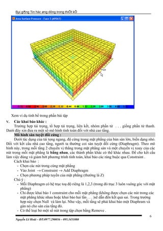 Bµi gi¶ng Tin häc øng dông trong thiÕt kÕ
Xem ví dụ tính bể trong phần bài tập
V. Các khai báo khác :
Trường hợp tải trọng, tổ hợp tải trọng, liên kết, nhóm phần tử . . . giống phần tử thanh.
Dưới đây xin đưa ra một số mô hình tính toán đối với nhà cao tầng.
Mô hình sàn tuyệt đối cứng :
Dưới tác dụng của tải tọng ngang, độ cứng trong mặt phẳng của bản sàn lớn, biến dạng nhỏ.
Đối với kết cấu nhà cao tầng, ngưới ta thường coi sàn tuyệt đối cứng (Diaphragm). Theo mô
hình này, trong mỗi tầng 2 chuyển vị thẳng trong mặt phẳng sàn và một chuyển vị xoay của các
nút trong mỗi mặt phẳng là bằng nhau, các thành phần khác có thể khác nhau. Để cho kết cấu
làm việc đúng và giảm bớt phương trình tính toán, khai báo các ràng buộc qua Constraint .
Cách khai báo :
- Chọn các nút trong cùng mặt phẳng
- Vào Joint → Constraint → Add Diaphragm
- Chọn phương pháp tuyến của mặt phẳng (thường là Z)
Chú ý :
- Mỗi Diaphragm có hệ trục toạ độ riêng là 1,2,3 (trong đó trục 3 luôn vuông góc với mặt
phẳng)
- Chỉ được khai báo 1 constraint cho mỗi mặt phẳng (không được chọn các nút trong các
mặt phẳng khác nhau hoặc khai báo hai lần . . . )sẽ dẫn đến kết quả sai. Trong trường
hợp này chọn Null và làm lại. Như vậy, mỗi tầng sẽ phải khai báo một Diaphram và
gán nó cho sàn của tầng đó.
- Có thể loại bỏ một số nút trong tập chọn bằng Remove .
Nguyễn Lê Hoài – ĐT:0977.290056 – 095.3451080
6
 