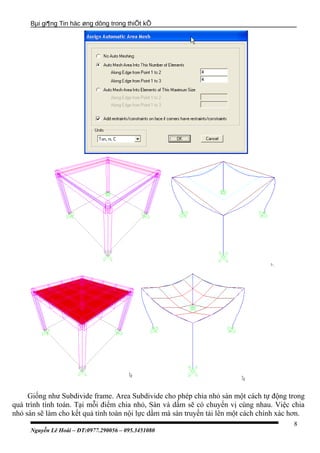 Bµi gi¶ng Tin häc øng dông trong thiÕt kÕ
Giống như Subdivide frame. Area Subdivide cho phép chia nhỏ sàn một cách tự động trong
quá trình tính toán. Tại mỗi điểm chia nhỏ, Sàn và dầm sẽ có chuyển vị cùng nhau. Việc chia
nhỏ sàn sẽ làm cho kết quả tính toàn nội lực dầm mà sàn truyền tải lên một cách chính xác hơn.
Nguyễn Lê Hoài – ĐT:0977.290056 – 095.3451080
8
 