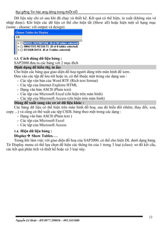 Bµi gi¶ng Tin häc øng dông trong thiÕt kÕ
Dữ liệu này chỉ có sau khi đã chạy và thiết kế. Kết quả có thể hiện, in xuất (không sửa và
nhập được). Khi hiện các dữ liệu có thể cho hiện tất (Show all) hoặc hiện một số hạng mục
(some - choose: với output và design)
1.3. Cách dùng dữ liệu bảng :
SAP2000 đưa ra các bảng với 2 mục đích
Định dạng để hiển thị, in ấn:
Cho hiện các bảng qua giao diện đồ hoạ người dùng trên màn hình để xem .
Đưa vào các tệp để lưu trữ hoặc in, có thể thuộc một trong các dạng sau :
- Các tệp văn bản của Word RTF (Rich text format)
- Các tệp của Internet Exploire HTML
- Dạng văn bản ASCII (Plain text)
- Các tệp của Microsoft Excel (chỉ hiện trên màn hình)
- Các tệp của Microsoft Access (chỉ hiện trên màn hình)
Dùng để xuất sang các cơ sở dữ liệu khác :
Các bảng dữ liệu có thể hiện trên màn hình đồ hoạ, sau đó biến đổi (thêm, thay đổi, xoá,
copy ...) và cũng có thể xuất các tệp CSDL bảng theo một trong các dạng :
- Dạng văn bản ASCII (Plain text )
- Các tệp của Microsoft Excel
- Các tệp của Microsoft Access
1.4. Hiện dữ liệu bảng :
Display Show Tables. . .
Trong khi làm việc với giao diện đồ hoạ của SAP2000, có thể cho hiện DL dưới dạng bảng.
Từ Display menu có thể lựa chọn để hiện các thông tin của 1 trong 3 loại (class): sơ đồ kết cấu,
các kết quả phân tích và thiết kế hoặc cả 3 loại này.
Nguyễn Lê Hoài – ĐT:0977.290056 – 095.3451080
12
 